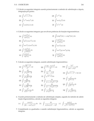 5.11. EXERCÍCIOS                                                                                      261

  5 Calcule as seguintes integrais usando primeiramente o método de substituição e depois,
    integração por partes:
                                                                    √
                                                                        x
     (a)      1 + x2 dx                               (d)          e        dx
                                                                       √
     (b)    x11 cos(x4 ) dx                           (e)          sen( x) dx

                                                                            2
      (c)   cos(ln(x)) dx                               (f)        x5 ex dx



  6 Calcule as seguintes integrais que envolvem potências de funções trigonométricas:

            sen2 (x)
     (a)             dx                                 (f)    (cotg2 (2x) + cotg4 (2x)) dx
            cos4 (x)
                                                                   cos4 (x)
     (b)    tg5 (x)sec3 (x) dx                        (g)                   dx
                                                                   sen6 (x)
      (c)   sen2 (x)cos2 (x) dx                       (h)          sen4 (ax) dx
            sen5 (x)
     (d)             dx                                 (i)        sen3 (y) cos4 (y) dy
              cos(x)
            sen(x)                                                 sen4 (x)
     (e)            dx                                  (j)                 dx
            tg2 (x)                                                cos6 (x)


  5. Calcule as seguintes integrais, usando substituição trigonométrica:
             √
               16 − x2
                                                        3
                                           (16 − 9 x2 ) 2                    7x3
      (a)               dx           (g)                  dx     (m)               3 dx
                 x2                              x6                      (4x2 + 9) 2
                 dx                             dx
      (b)      √                     (h)              3
             x3 x2 − 9                     (4x − x2 ) 2           (n) ( 1 + x2 + 2x) dx
                 dx
       (c)     √                      (i)     x2 + 2 dx
             x2 5 − x2                                                      ex
                                                                  (o)    √ x      dx
                dx                                 dx                      e +1
      (d)    √                        (j)            √
               x2 − 7                      (1 + x2 ) 1 − x2
                                                                           x+1
                 dx                                dx             (p)    √        dx
      (e)     √                      (k)             √                     x2 − 1
             x 25 − x  2                          2 ) 1 + x2
                                           (1 − x
                 x2                             dx                            dx
       (f)   √          dx            (l)     √                   (q)       √
               2x − x 2                    x 2 x2 − 4                    x2 x2 + 4



  6. Usando primeiramente o método de substituição simples, seguido do método de substi-
     tuição trigonométrica, calcule as seguintes integrais:

                 sen(x)                          dx                                cos(x)
    (a)                       3   dx (b)                       3       (c)                       dx
            (25 −   cos2 (x)) 2            x((ln(x))2   − 4)   2                  4 + sen2 (x)

  7. Completando os quadrados e usando substituição trigonométrica, calcule as seguintes
     integrais:
 