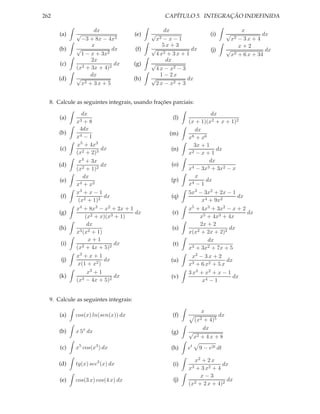 262                                                   CAPÍTULO 5. INTEGRAÇÃO INDEFINIDA

                    dx                            dx                                   x
      (a)    √                         (e)   √                           (i)     √              dx
               −3 + 8x − 4x2                     x2
                                                  −x−1                               x2
                                                                                      − 3x + 4
                   x                              5x + 3                              x+2
      (b)    √             dx          (f)   √                dx         (j)     √               dx
               1 − x + 3x2                     4 x2 + 3 x + 1                      x2 + 6 x + 34
                   2x                              dx
      (c)      2 + 3x + 4)2
                            dx         (g)   √
             (x                                4 x − x2 − 3
                   dx                            1 − 2x
      (d)    √                         (h)   √              dx
               x2 + 3x + 5                     2 x − x2 + 3


  8. Calcule as seguintes integrais, usando frações parciais:

                dx                                                      dx
      (a)                                               (l)
             x3 + 8                                           (x + 1)(x2 + x + 1)2
               4dx                                               dx
      (b)      4−1                                     (m)
             x                                                x 8 + x6

             x5 + 4x3                                            3x + 1
      (c)               dx                             (n)                dx
             (x2 + 2)3                                        x2 − x + 1
              x3 + 3x                                                  dx
      (d)               dx                             (o)      4 − 3x3 + 3x2 − x
             (x2 + 1)2                                        x
                 dx                                              x
      (e)                                              (p)            dx
             x4 + x2                                          x4 − 1
             x3 + x − 1                                       5x3 − 3x2 + 2x − 1
      (f)                 dx                           (q)                        dx
              (x2 + 1)2                                             x4 + 9x2
             x4 + 8x3 − x2 + 2x + 1                           x5 + 4x3 + 3x2 − x + 2
      (g)                           dx                  (r)                          dx
                  (x2 + x)(x3 + 1)                                 x5 + 4x3 + 4x
                   dx                                              2x + 2
      (h)      3 (x2 + 1)
                                                        (s)       2 + 2x + 2)2
                                                                               dx
             x                                                x(x
                   x+1                                                 dx
      (i)       2 + 4x + 5)2
                              dx                        (t)     3 + 3x2 + 7x + 5
             (x                                               x
             x3 + x + 1                                         x2 − 3 x + 2
      (j)                 dx                           (u)                    dx
              x(1 + x2 )                                      x3 + 6 x2 + 5 x
                   x3 + 1                                     3 x3 + x2 + x − 1
      (k)                     dx                       (v)                      dx
             (x2 − 4x + 5)2                                         x4 − 1


  9. Calcule as seguintes integrais:

                                                                     x
      (a)   cos(x) ln(sen(x)) dx                        (f)               dx
                                                                   (x2
                                                                    + 4)5
                                                                    dx
      (b)   x 5x dx                                    (g)    √
                                                                x2 + 4 x + 8
      (c)   x5 cos(x3 ) dx                             (h)    et    9 − e2t dt

                                                                 x2 + 2 x
      (d)   tg(x) sec3 (x) dx                           (i)                  dx
                                                              x3 + 3 x2 + 4
                                                                    x−3
      (e)   cos(3 x) cos(4 x) dx                        (j)      2 + 2 x + 4)2
                                                                               dx
                                                              (x
 