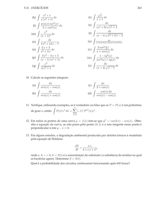 5.11. EXERCÍCIOS                                                                                     263
                                                                         √
               x4 + 1                                                      x
      (k)               dx                                   (r)              dx
             x (x2 + 1)                                                 x+1
             sen(x) cos2 (x)                                                   dx
      (l)                    dx                              (s)                 √
              5 + cos2 (x)                                              (x2 + 9) x2 + 4
                x2                                                                dx
     (m)              dx                                     (t)               √
             (x + 1)3                                                   (x − 1) x2 + 2 x − 2
                   dx                                       (u)                     dx
      (n)                                                               1+2 sen(x) cos(x)+sen2 (x)
             4 x2 + 12 x − 7
              2x + 3                                                     2 cos2 ( x )
                                                                                  2
      (o)             dx                                     (v)                      dx
             x3 + 3 x                                                   x + sen(x)
              3 x2 − 4 x + 5                                               1 − tg2 (x)
      (p)                     dx                            (w)                          dx
             (x − 1) (x2 + 1)                                           sec2 (x) + tg(x)
                  x3                                                           dx
      (q)    √
             3
                        dx                                   (x)                √        dx
                 x2 + 1                                                 (x + 3) x − 1


 10. Calcule as seguintes integrais:

                   dx                                                       dx
      (a)                                                    (c)
             sen(x) − cos(x)                                            3 + cos(x)
                   dx                                                      cos(x) dx
      (b)                                                   (d)
             sen(x) + cos(x)                                            sen(x) − cos(x)


 11. Veriﬁque, utilizando exemplos, se é verdadeiro ou falso que se P = P (x) é um polinômio
                                            n
                                   x
     de grau n, então:       P (x) e dx =         (−1)i P (i) (x)ex .
                                            i=0


 12. Em todos os pontos de uma curva y = f (x) tem-se que y ′′ = cos(2 x) − sen(x). Obte-
     nha a equação da curva, se esta passa pelo ponto (0, 1) e a reta tangente nesse ponto é
     perpendicular à reta y − x = 0.

 13. Em alguns estudos, a degradação ambiental produzida por detritos tóxicos é modelada
     pela equação de Haldane:

                                             dS       as
                                                =              ,
                                             dt   b + c s + s2
     onde a, b, c > 0, S = S(t) é a concentração do substrato ( a substância do resíduo na qual
     as bactérias agem). Determine S = S(t).
     Qual é a probabilidade dos circuitos continuarem funcionando após 600 horas?
 