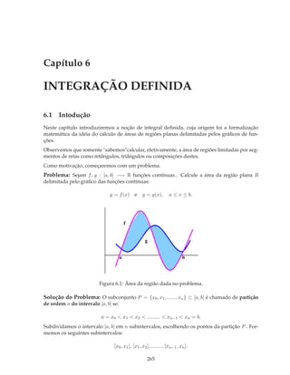 Capítulo 6

INTEGRAÇÃO DEFINIDA

6.1 Intodução
Neste capítulo introduziremos a noção de integral deﬁnida, cuja origem foi a formalização
matemática da idéia do cálculo de áreas de regiões planas delimitadas pelos gráﬁcos de fun-
ções.
Observemos que somente "sabemos"calcular, efetivamente, a área de regiões limitadas por seg-
mentos de retas como retângulos, triângulos ou composições destes.
Como motivação, começaremos com um problema.
Problema: Sejam f, g : [a, b] −→ R funções contínuas.. Calcule a área da região plana R
delimitada pelo gráﬁco das funções contínuas:

                             y = f (x) e        y = g(x),         a ≤ x ≤ b.




                                         f


                                                  g


                                     a                                    b




                         Figura 6.1: Área da região dada no problema.

Solução do Problema: O subconjunto P = {x0 , x1 , ......, xn } ⊂ [a, b] é chamado de partição
de ordem n do intervalo [a, b] se:

                          a = x0 < x1 < x2 < ......... < xn−1 < xn = b.
Subdividamos o intervalo [a, b] em n subintervalos, escolhendo os pontos da partição P . For-
memos os seguintes subintervalos:

                               [x0 , x1 ], [x1 , x2 ], ........, [xn−1 , xn ].

                                                    265
 