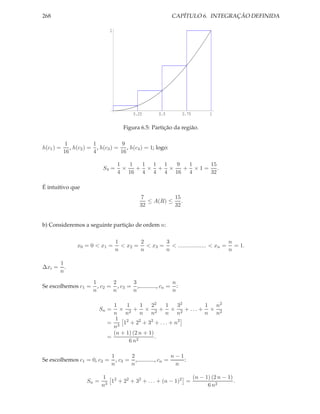 268                                                       CAPÍTULO 6. INTEGRAÇÃO DEFINIDA

                              1




                                         0.25       0.5        0.75    1

                                     Figura 6.5: Partição da região.

            1           1           9
h(c1 ) =      , h(c2 ) = , h(c3 ) = , h(c4 ) = 1; logo:
           16           4          16

                                  1   1  1 1 1  9  1   15
                           S4 =     ×   + × + ×   + ×1= .
                                  4 16 4 4 4 16 4      32

É intuitivo que
                                           7          15
                                              ≤ A(R) ≤ .
                                           32         32


b) Consideremos a seguinte partição de ordem n:

                                  1       2      3                           n
                x0 = 0 < x1 =       < x2 = < x3 = < .................. < xn = = 1.
                                  n       n      n                           n

        1
∆xi =     .
        n
                       1       2      3                   n
Se escolhemos c1 =       , c2 = , c3 = ,............, cn = :
                       n       n      n                   n

                               1    1      1   22  1 32 1 n2
                         Sn =    × 2 + × 2 + × 2 + ... + × 2
                               n n        n n      n n  n n
                                1 2       2    2     2
                             = 3 1 + 2 + 3 + ... + n
                               n
                               (n + 1) (2 n + 1)
                             =                   .
                                     6 n2

                               1       2                    n−1
Se escolhemos c1 = 0, c2 =       , c3 = ,............, cn =     :
                               n       n                     n

                           1 2                                 (n − 1) (2 n − 1)
                    Sn =      1 + 22 + 32 + . . . + (n − 1)2 =                   .
                           n3                                        6 n2
 