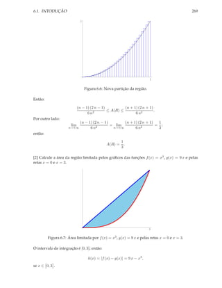 6.1. INTODUÇÃO                                                                                269

                              1




                                                                         1

                                  Figura 6.6: Nova partição da região.

Então:

                             (n − 1) (2 n − 1)          (n + 1) (2 n + 1)
                                       2
                                               ≤ A(R) ≤                   .
                                   6n                         6 n2
Por outro lado:
                          (n − 1) (2 n − 1)       (n + 1) (2 n + 1)  1
                       lim          2
                                            = lim           2
                                                                    = ;
                     n→+∞       6n           n→+∞       6n           3
então:

                                                     1
                                               A(R) = .
                                                     3

[2] Calcule a área da região limitada pelos gráﬁcos das funções f (x) = x3 , g(x) = 9 x e pelas
retas x = 0 e x = 3.




                                                                         3



         Figura 6.7: Área limitada por f (x) = x3 , g(x) = 9 x e pelas retas x = 0 e x = 3.

O intervalo de integração é [0, 3]; então:

                                    h(x) = |f (x) − g(x)| = 9 x − x3 ,
se x ∈ 0, 3 .
 