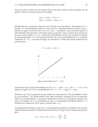 1.5. FUNÇÃO POLINOMIAL DO PRIMEIRO GRAU OU AFIM                                             27

Note que como o gráﬁco de uma função aﬁm é uma reta, podemos tomar qualquer par de
pontos e obtemos a mesma função; por exemplo:


                                  38.8 = f (14.6) = 14.6 a + b
                                  698.8 = f (234.6) = 234.6 a + b.


[2] Sabemos que a pressão da água do mar é função da profundidade. Denotemos por P a
pressão e H a profundidade relativa ao nível do mar. Experimentalmente veriﬁca-se que a
pressão da água ao nível do mar é de 1 atm, (atm =atmosfera) e que acréscimos iguais na
profundidade correspondem a acréscimos iguais na pressão. Logo, ao passar de um ponto do
mar para outro situado a 1 m (m =metro) de profundidade, haverá um aumento da pressão
de aproximadamente 1 atm. Passando do nível do mar a uma profundidade de H m, a pressão
aumentará H × 0.1. A pressão da água, em atmosferas, é dada pela função polinomial do
primeiro grau:


                                      P = f (H) = 0.1 H + 1.



                              y

                             10




                              8




                              6




                              4




                              2




                                       20    40     60    80     100
                                                                       x

                              Figura 1.24: Gráﬁco de P = f (H).


A pressão da água a uma profundidade de 100 m é P = f (100) = 0.1 × 100 + 1 = 11 atm. Se a
pressão da água é de 50 atm, a profundidade é 50 = 0.1 × H + 1; logo, H = 490 m.

[3] Sabe-se que 100 g (g=gramas) de soja contem 35 g de proteínas e 100 g de lentilhas contem
26 g de proteínas. Um adulto médio, num clima moderado, necessita de 70 g de proteínas
diárias em sua alimentação. Uma pessoa deseja prover estas 70 g de proteínas somente com
soja e/ou lentilhas. Se x é a quantidade de soja e y a quantidade de lentilhas diárias (x e y
medidas em unidades de 100 g), qual é a relação entre x e y?

A quantidade de proteína na soja é 35 x e a quantidade de proteína nas lentilhas é 26 y por dia
(ambas medida em gramas). O total de proteínas diário é 70; logo, temos a equação de primeiro
grau:
                                                               35 x 70
                           35 x + 26 y = 70 =⇒ f (x) = −           + .
                                                                26  26
 