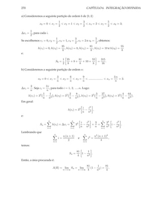 270                                                             CAPÍTULO 6. INTEGRAÇÃO DEFINIDA

a) Consideremos a seguinte partição de ordem 6 de [0, 3]:
                                   1                3               5
               x0 = 0 < x1 =         < x2 = 1 < x3 = < x4 = 2 < x5 = < x6 = 3;
                                   2                2               2
     1
∆xi = , para cada i.
     2
                            1              3               5
Se escolhemos c1 = 0, c2 = , c3 = 1, c4 = , c5 = 2 e c6 = , obtemos:
                            2              2               2
                                35                     81                        55
            h(c1 ) = 0, h(c2 ) = , h(c3 ) = 8, h(c4 ) = , h(c5 ) = 10 e h(c6 ) =
                                 8                      8                        8
e:

                                      1 35     81        55   315
                              S6 =         +8+    + 10 +    =     .
                                      2 8      8         8    16

b) Consideremos a seguinte partição de ordem n:

                                  3       6      9                            3n
             x0 = 0 < x1 =          < x2 = < x3 = < .................. < xn =    = 3.
                                  n       n      n                             n
      3             3i
∆xi =   . Seja ci =    , para todo i = 1, 2, .....n. Logo:
      n             n
                  1    1                 2    8                  3   27               4   64
    h(c1 ) = 33     −      , h(c2 ) = 33   −       , h(c3 ) = 33   −    , h(c4 ) = 33   −    .
                  n n3                   n n3                    n n3                 n n3
Em geral:

                                                           i  i3
                                          h(ci ) = 33        − 3 ,
                                                           n n
e:
                       n                     n                                 n
                                                   3       i  i3  3                 34   i3
               Sn =         h(ci ) × ∆xi =         3         − 3 × =                   i− 2 .
                                                           n n    n                 n2   n
                      i=1                    i=1                              i=1

Lembrando que
                             n                              n
                                     n (n + 1)                           n2 (n + 1)2
                                  i=                   e          i3 =               ,
                                         2                                    4
                            i=1                             i=1
temos:

                                                   81    1
                                           Sn =       1− 2 .
                                                    4   n
Então, a área procurada é:
                                                                  81      1    81
                            A(R) = lim Sn = lim                      (1 − 2 ) = .
                                      n→+∞             n→+∞        4     n      4
 