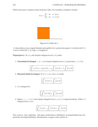272                                                                            CAPÍTULO 6. INTEGRAÇÃO DEFINIDA

Observemos que a recíproca deste teorema é falsa. Por exemplo, considere a função:

                                                                 1 se x ∈ [0, 1]
                                               f (x) =
                                                                 0 se x ∈ (1, 2].




                                       1




                                                                        1                             2



                                                   Figura 6.9: Gráﬁco de f .

f é descontínua, mas a região limitada pelo gráﬁco de f , possui área igual a 1 no intervalo [0, 1]
e zero no intervalo (1, 2]; logo, f é integrável.

Proposição 6.1. Se f e g são funções integráveis em [a, b], então:


  1. Linearidade da Integral. α f + β g é função integrável em [a, b], para todo α, β ∈ R e:

                                b                                                   b                           b
                                    α f (x) + β g(x) dx = α                             f (x) dx + β                g(x) dx
                            a                                                   a                          a


  2. Monotonicidade da Integral. Se f (x) ≥ g(x) em [a, b]; então,

                                                           b                        b
                                                               f (x) dx ≥               g(x) dx
                                                       a                        a


  3. |f | é integrável e:

                                                           b                        b
                                                               f (x) dx ≤                f (x) dx
                                                       a                        a


  4. Sejam a < c < b e f uma função integrável em [a, c] e [c, b] respectivamente. Então f é
     integrável em [a, b] e:

                                               b                        c                        b
                                                   f (x) dx =               f (x) dx +               f (x) dx
                                           a                        a                        c



Para a prova, veja o apêndice. Até agora conhecemos a deﬁnição e as propriedades mais im-
portantes da integral deﬁnida. Mostraremos, a seguir, como calculá -la.
 