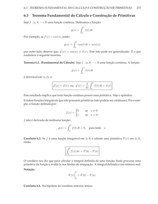 6.3. TEOREMA FUNDAMENTAL DO CÁLCULO E CONSTRUÇÃO DE PRIMITIVAS                                              273

6.3 Teorema Fundamental do Cálculo e Construção de Primitivas
Seja f : [a, b] −→ R uma função contínua. Deﬁnamos a função:
                                                                       x
                                                 g(x) =                    f (t) dt.
                                                                   a

Por exemplo, se f (x) = cos(x), então:
                                                           x
                                     g(x) =                    cos(t) dt = sen(x);
                                                       0

por outro lado observe que, g′ (x) = cos(x) = f (x). Este fato pode ser generalizado. É o que
estabelece o seguinte teorema.

Teorema 6.2. (Fundamental do Cálculo). Seja f : [a, b] −→ R uma função contínua. A função:
                                                                       x
                                                     g(x) =                f (t) dt
                                                                   a

é derivável em (a, b), e:
                                                                                     x
                                                                            d
                            g′ (x) = f (x), ou, g′ (x) =                                 f (t) dt = f (x)
                                                                           dx    a


Este resultado implica que toda função contínua possui uma primitiva. Veja o apêndice.
Existem funções integráveis que não possuem primitivas (não podem ser contínuas). Por exem-
plo, a função deﬁnida por:

                                                               0           se x = 0
                                       f (x) =
                                                               1           se x = 0;
f não é derivada de nenhuma função:
                                                 x
                                g(x) =               f (t) dt = 0,              para todo x.
                                         a


Corolário 6.3. Se f é uma função integrável em [a, b] e admite uma primitiva F (x) em [a, b],
então:

                                             b
                                                 f (x) dx = F (b) − F (a)
                                         a


O corolário nos diz que para calcular a integral deﬁnida de uma função, basta procurar uma
primitiva da função e avaliá-la nos limites de integração. A integral deﬁnida é um número real.
Notação:
                                                        b
                                         F (x)                 = F (b) − F (a).
                                                        a


Corolário 6.4. Na hipótese do corolário anterior, temos:
 