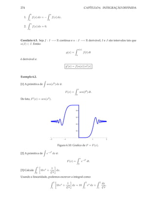 274                                                                                 CAPÍTULO 6. INTEGRAÇÃO DEFINIDA

           b                        a
  1.           f (x) dx = −             f (x) dx.
       a                        b
           a
  2.           f (x) dx = 0.
       a




Corolário 6.5. Seja f : I −→ R contínua e α : J −→ R derivável; I e J são intervalos tais que
α(J) ⊂ I. Então:
                                                                        α(x)
                                                          g(x) =                   f (t) dt
                                                                    a

é derivável e:

                                                      g′ (x) = f (α(x)) α′ (x)


Exemplo 6.2.

[1] A primitiva de            sen(x6 ) dx é:
                                                                        x
                                                      F (x) =                 sen(t6 ) dt.
                                                                    0

De fato,   F ′ (x)    =   sen(x2 ).



                                                                    0.4



                                                                    0.3



                                                                    0.2



                                                                    0.1



                                        2             1                                         1               2


                                                Figura 6.10: Graﬁco de F = F (x).

                                    2
[2] A primitiva de            e−x dx é:
                                                                              x
                                                                                     2
                                                          F (x) =                 e−t dt.
                                                                          0
                      1
                                   1
[3] Calcule               10 ex + √ dx.
                                  4
                  0                 x
Usando a linearidade, podemos escrever a integral como:
                                            2                                           2                 2
                                                         1                                                    dx
                                                10 ex + √ dx = 10
                                                        4
                                                                                            ex dx +           √ .
                                                                                                              4
                                        1                 x                         1                 1         x
 