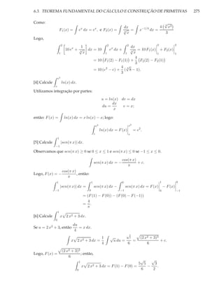 6.3. TEOREMA FUNDAMENTAL DO CÁLCULO E CONSTRUÇÃO DE PRIMITIVAS                                                                     275

Como:                                                                                                                √
                                                                                                                     4
                                                                                    dx                           4       x3
                      F1 (x) =         ex dx = ex , e F2 (x) =                      √ =
                                                                                    4
                                                                                                    x−1/4 dx =
                                                                                      x                              3
Logo,
                       2                                              2                 2    2                                2
                                    1                                         dx
                           10 ex + √ dx = 10
                                   4
                                                                          ex dx +
                                                                              √ = 10 F1 (x) + F2 (x)
                                                                              4
                   1                 x                         1           1    x            1                                1
                                                                                 4
                                                        = 10 F1 (2) − F1 (1) +     F2 (2) − F2 (1)
                                                                                 3
                                                                       4 √
                                                        = 10 (e2 − e) + ( 8 − 1).
                                                                            4

                                                                       3
                  e2
[4] Calcule            ln(x) dx.
              e
Utilizamos integração por partes:
                                                                  u = ln(x) dv = dx
                                                                        dx
                                                                  du =       v = x;
                                                                         x

então: F (x) =             ln(x) dx = x ln(x) − x; logo:

                                                            e2                          e2
                                                                 ln(x) dx = F (x)               = e2 .
                                                        e                               e
                  1
[5] Calcule            |sen(π x)| dx.
              −1
Observamos que sen(π x) ≥ 0 se 0 ≤ x ≤ 1 e sen(π x) ≤ 0 se −1 ≤ x ≤ 0.

                                                                                  cos(π x)
                                                        sen(π x) dx = −                    + c.
                                                                                     π
                       cos(π x)
Logo, F (x) = −                 , então:
                          π
              1                                     1                             0                              1            0
                      |sen(π x)| dx =                   sen(π x) dx −                  sen(π x) dx = F (x) − F (x)
              −1                                0                                −1                              0            −1
                                           = (F (1) − F (0)) − (F (0) − F (−1))
                                             4
                                           = .
                                             π
                  1
[6] Calcule           x     2 x2 + 3 dx.
              0
                                du
Se u = 2 x2 + 3, então             = x dx.
                                 4
                                                                                            3
                                                                  1       √            u2            (2 x2 + 3)3
                               x   2 x2 + 3 dx =                              u du =      =                      + c.
                                                                  4                    6                 6
                       (2 x2 + 3)3
Logo, F (x) =                      ; então,
                           6
                                       1
                                                                                  √    √
                                                                                 5 5     3
                                           x   2 x2     + 3 dx = F (1) − F (0) =     −     .
                                   0                                              6     2
 