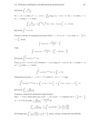 6.4. INTEGRAL DEFINIDA E OS MÉTODOS DE INTEGRAÇÃO                                                                                                  277

                    4
                         dx
[3] Calcule               √ .
                0       1+ x
         √                            √   dx
Se u =       x + 1, entãox = u − 1 e du = √ ; logo, 2 (u − 1) du = dx. Se: x = 0, então, u = 1;
                                         2 x
se x = 4, então, u = 3. Assim:
                              4                                3                                                 3
                                   dx                               (u − 1)
                                    √ =2                                    du = 2 u − ln(|u|)                       = 4 − 2 ln(3).
                          0       1+ x                     1           u                                         1

                    4
[4] Calcule             x ln(x) dx.
                1
                                                                                                                                                 1
Usando o método de integração por partes temos: u = ln(x) e dv = x dx; então, du =                                                                 dx e
                                                                                                                                                 x
     x2
v=      . Assim
     2
                                                                                    x2 ln(x) x2
                                                                   x ln(x) dx =             − .
                                                                                        2    4
Logo:
                                               4                                           4
                                                                       x2 ln(x) x2                                      15
                                                   x ln(x) dx =                −               = 16 ln(2) −                .
                                           1                               2     4         1                            4
                    π
[5] Calcule         2 sen(2 t) esen(t) dt.
                0

Como sen(2 t) = 2 sen(t) cos(t), fazemos x = sen(t); logo, dx = cos(t) dt. Se t = 0, então x = 0;
      π
se t = , então x = 1. Assim:
      2
                                                          π
                                                                                                   1
                                                          2 sen(2 t) esen(t) dt = 2                    x ex dx.
                                                      0                                        0

Integrando por partes: u = x e dv = ex dx, então du = dx e v = ex ; logo:
             π
                                                                1                      1                   1                          1
             2 sen(2 t) esen(t) dt = 2                              x ex dx = 2 x ex       −2                  ex dx = 2 x ex − ex        = 2.
         0                                                  0                          0               0                              0

                    3
                                  dx
[6] Calcule     √            √           .
                    3    x        x2 + 9
Usaremos o método de substituição trigonométrica.
                                            √                               π     π
Seja x = 3 tg(θ); observamos que 3 tg(θ) = 3 e 3 tg(θ) = 3, implicam em θ =   eθ = ;
                                                                            6     4
dx = 3 sec2 (θ) dθ; então, √ dx    =
                                     cosec(θ)
                                              dθ.
                          x x2 + 9      3

                                        3                                     π                      √
                                                  dx      1                   4                1   2+ 3
                                       √        √       =                         cosec(θ) dθ = ln   √ .
                                           3   x x2 + 9   3               π                    3   1+ 2
                                                                          6

                                  a
                                            f (x)           a
[7] Veriﬁque que                                        dx = , sendo f tal que o integrando seja deﬁnido.
                              0       f (x) + f (a − x)     2
 