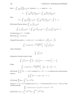 278                                                                                                                  CAPÍTULO 6. INTEGRAÇÃO DEFINIDA

                a
                          f (x)
Seja I =                              dx. Fazendo u = a − x, então du = −dx:
            0       f (x) + f (a − x)
                                                               0                                                         a
                                                                       f (a − u)                                                 f (a − x)
                                      I =−                                           du =                                                      dx;
                                                           a       f (a − u) + f (u)                                 0       f (a − x) + f (x)

logo,
                                          a                                                                a                                          a
                                                    f (x)                                                          f (a − x)
                    2I =                                        dx +                                                             dx =                     dx = a.
                                      0       f (x) + f (a − x)                                        0       f (a − x) + f (x)                  0
                                                                       2
                                                                               x2
[8] Usemos [7] para calcular                                                            dx.
                                                                   0       x2 − 2 x + 2
                    2                                                               2                                                 2
                            x2                                                                x2                                               x2
                                     dx = 2                                                            dx = 2                                           dx = 2.
                0       x2 − 2 x + 2                                            0       2 x2 − 4 x + 4                            0       x2 + (x − 2)2

Consideramos f (x) = x2 em [5].
                        1
[9] Calcule                 x arctg(x) dx.
                    0

                                                                                                                                    dx      x2
Integrando por partes u = arctg(x), dv = x dx; então, du =                                                                               ev= ;
                                                                                                                                  x2 + 1    2
                                                  1                                                                   1               1
                                                                                              x2 arctg(x)                     1             x2
                                                      x arctg(x) dx =                                                     −                      dx.
                                              0                                                    2                  0       2   0       x2 + 1

Agora calculamos:
                                                                                                  1
                                                                                                        x2
                                                                                                             dx.
                                                                                              0       x2 + 1
Integramos a função racional. Logo,
                                  1                                             1                                                             1
                                        x2                                                       1                                                          π
                                             dx =                                    1−             dx = x − arctg(x)                             =1−         .
                              0       x2 + 1                                0                 x 2+1
                                                                                                                                              0             4

Então:
                                          1                                                                      1
                                                                                        x2 arctg(x)                       1    π  1
                                              x arctg(x) dx =                                                        −      1−   = (π − 2).
                                      0                                                      2                   0        2    4  4
                                  x
                     d
[10] Calcule                          (2t2 − t + 1)dt. A função f (t) = 2t2 − t + 1 é contínua em R, pelo teorema
                    dx        0
anterior:                                                                       x
                                                                    d
                                                                                    (2t2 − t + 1)dt = 2x2 − x + 1.
                                                                   dx       0
                                                      x2
                    dy
[11] Calcule           se y =                              (5t + 7)25 dt.
                    dx                            3

Como f (t) = (5 t +                   7)25        é contínua em R; α(x) = x2 é derivável em R e Im(α) ⊂ Dom(f ). Pelo
corolário anterior:
                                              dy
                                                 = f (α(x)) α′ (x) = 2 x f (x2 ) = 2 x (5 x2 + 7)25 .
                                              dx
                                                  0                                           3x+2
[12] Calcule y ′ se y =                                     t2 + 1dt +                                         t2 + 1dt.
                                              −x                                          0
 