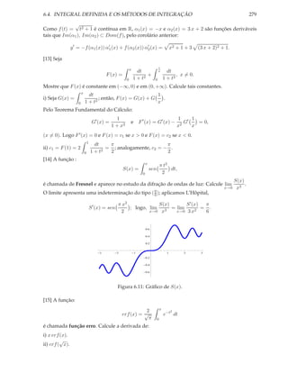 6.4. INTEGRAL DEFINIDA E OS MÉTODOS DE INTEGRAÇÃO                                                                                      279
             √
Como f (t) = t2 + 1 é contínua em R, α1 (x) = −x e α2 (x) = 3 x + 2 são funções deriváveis
tais que Im(α1 ), Im(α2 ) ⊂ Dom(f ), pelo corolário anterior:

                y ′ = −f (α1 (x)) α′ (x) + f (α2 (x)) α′ (x) =
                                   1                   2                                          x2 + 1 + 3   (3 x + 2)2 + 1.

[13] Seja
                                                                                    1
                                                              x
                                                                    dt              x         dt
                                             F (x) =                     +                         , x = 0.
                                                          0       1 + t2        0           1 + t2
Mostre que F (x) é constante em (−∞, 0) e em (0, +∞). Calcule tais constantes.
                        x
                              dt                             1
i) Seja G(x) =                     ; então, F (x) = G(x) + G   .
                    0       1 + t2                           x
Pelo Teorema Fundamental do Cálculo:
                                                  1                                                   1 ′ 1
                                     G′ (x) =                 e F ′ (x) = G′ (x) −                       G   = 0,
                                                1 + x2                                                x2   x
(x = 0). Logo F ′ (x) = 0 e F (x) = c1 se x > 0 e F (x) = c2 se x < 0.
                                1
                                     dt    π                      π
ii) c1 = F (1) = 2                      2
                                          = ; analogamente, c2 = − .
                            0       1+t    2                      2
[14] A função :
                                                                          x
                                                                                        π t2
                                                        S(x) =                sen            dt,
                                                                      0                  2
                                                                                                                              S(x)
é chamada de Fresnel e aparece no estudo da difração de ondas de luz: Calcule lim                                                  .
                                                                                                                           x→0 x3
O limite apresenta uma indeterminação do tipo ( 0 ); aplicamos L’Hôpital,
                                                0

                                                    π x2            S(x)     S ′ (x)  π
                                    S ′ (x) = sen        ; logo, lim 3 = lim         = .
                                                     2           x→0 x   x→0 3 x2     6


                                                                          0.6

                                                                          0.4

                                                                          0.2


                                         3          2             1                           1         2       3
                                                                          0.2

                                                                          0.4

                                                                          0.6




                                                    Figura 6.11: Gráﬁco de S(x).

[15] A função:
                                                                                        x
                                                                   2                              2
                                                        erf (x) = √                         e−t dt
                                                                    π               0
é chamada função erro. Calcule a derivada de:
i) x erf (x).
         √
ii) erf ( x).
 
