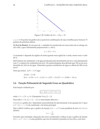 28                                        CAPÍTULO 1. FUNÇÕES DE UMA VARIÁVEL REAL

                                 y

                               2.5




                               2.0




                               1.5




                               1.0




                               0.5




                                        0.5      1.0     1.5      2.0
                                                                        x


                             Figura 1.25: Gráﬁco de 35 x + 26 y = 70.

x, y ≥ 0. Os pontos do gráﬁco são as possíveis combinações de soja e lentilhas para fornecer 70
gramas de proteínas diárias.
[4] (Lei de Hooke): Se um peso de x unidades for pendurado em uma mola esta se alonga em
um valor y que é diretamente proporcional a x, isto é,

                                          y = f (x) = k x.

A constante k depende da rigidez da mola (quanto mais rígida for a mola, menor será o valor
de k).
[5] O número de centímetros A de água produzido pelo derretimento de neve varia diretamente
com P , o número de centímetros de neve. Os meteorologistas descobriram que 150 cm de neve
derretida da 16,8 cm de água. Determine quantos centímetros de água se obtem de 500 cm de
neve?
Note que temos: A(P ) = k P ; logo:

             A(150) = k 150
             16.8 = k 150 =⇒ k = 0.112 =⇒ A(P ) = 0.112 P =⇒ A(500) = 56 cm.


1.6 Função Polinomial de Segundo Grau ou Quadrática
Esta função é deﬁnida por:

                                     y = f (x) = a x2 + b x + c

onde a, b, c ∈ R; a = 0. Claramente Dom(f ) = R.
Para todo h ∈ R, f (x + h) − f (x) é uma função aﬁm em x.
A Im(f ) e o gráﬁco de f dependem essencialmente do discriminante ∆ da equação do 2o grau
a x2 + b x + c = 0 e do coeﬁciente a do termo principal.
Não é difícil veriﬁcar que o gráﬁco da função f (x) = a x2 é uma parábola de foco (0, 1/4 a) e
diretriz:
                                                  1
                                           y=− .
                                                 4a
Fazendo uma translação adequada dos eixos coordenados veriﬁca-se que o gráﬁco da função
f (x) = a x2 + b x + c é uma parábola cujo eixo de simetria é paralelo ao eixo dos y, tem foco:
 