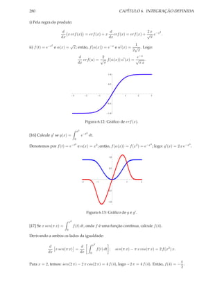 280                                                                               CAPÍTULO 6. INTEGRAÇÃO DEFINIDA

i) Pela regra do produto:

                        d                         d                   2x   2
                          x erf (x) = erf (x) + x erf (x) = erf (x) + √ e−x .
                       dx                        dx                    π
               2               √                                       1
ii) f (t) = e−t e α(x) =           x; então, f (α(x)) = e−x e α′ (x) = √ . Logo:
                                                                      2 x
                                            d            2                  e−x
                                              erf (u) = √ f (α(x)) α′ (x) = √ .
                                           dx             π                  πx

                                                                         1.0



                                                                         0.5




                                   3                2                1                1       2       3



                                                                         0.5



                                                                         1.0



                                                    Figura 6.12: Gráﬁco de erf (x).

                                           x2
                                                    2
[16] Calcule   g′   se g(x) =                   e−t dt.
                                       0
                                       2                                                              4                  4
Denotemos por f (t) = e−t e α(x) = x2 ; então, f (α(x)) = f (x2 ) = e−x ; logo: g′ (x) = 2 x e−x .

                                                                          1.0



                                                                          0.5




                                                2                1                        1       2


                                                                          0.5



                                                                          1.0



                                                    Figura 6.13: Gráﬁco de g e g′ .

                              x2
[17] Se x sen(π x) =               f (t) dt, onde f é uma função contínua, calcule f (4).
                          0

Derivando a ambos os lados da igualdade:

                                                            x2
            d               d
              x sen(π x) =                                       f (t) dt ;     sen(π x) − π x cos(π x) = 2 f (x2 ) x.
           dx              dx                           0


                                                                                           π
Para x = 2, temos: sen(2 π) − 2 π cos(2 π) = 4 f (4), logo −2 π = 4 f (4). Então, f (4) = − .
                                                                                           2
 