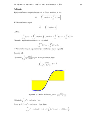 6.4. INTEGRAL DEFINIDA E OS MÉTODOS DE INTEGRAÇÃO                                                                                               281

Aplicação
Seja f uma função integrável sobre [−a, a]. Se f é uma função par:
                                                           a                                      a
                                         a)                    f (x) dx = 2                           f (x) dx
                                                          −a                                  0

Se f é uma função ímpar:
                                                                        a
                                                  b)                        f (x) dx = 0
                                                                       −a

De fato:
               a                     0                             a                                      −a                    a
                   f (x) dx =            f (x) dx +                    f (x) dx = −                            f (x) dx +           f (x) dx.
              −a                    −a                         0                                      0                     0

Façamos a seguinte substituição u = −x, então:
                                                      −a                                 a
                                              −            f (x) dx =                        f (−u) du.
                                                  0                                  0
Se f é uma função par, segue a) e se f é uma função ímpar, segue b).

Exemplo 6.4.
               π
               4          tg(x)
[1] Calcule                         dx. A função é ímpar, logo:
              −π    x6   + 4 x4 + 1
               4

                                                      π
                                                      4        tg(x)
                                                                         dx = 0.
                                                  −π       x6 + 4 x4 + 1
                                                   4




                                                                                                                 tg(x)
                              Figura 6.14: Gráﬁco da função f (x) =                                                        .
                                                                                                           x6   + 4 x2 + 1
               1
[2] Calcule        (x2 + cos(π x) + 1) dx.
              −1

A função f (x) = x2 + cos(π x) + 1 é par, logo:
                         1                                                       1
                                                                                                             8
                              (x2 + cos(π x) + 1) dx = 2                             (x2 + cos(π x) + 1) dx = .
                         −1                                                  0                               3
 
