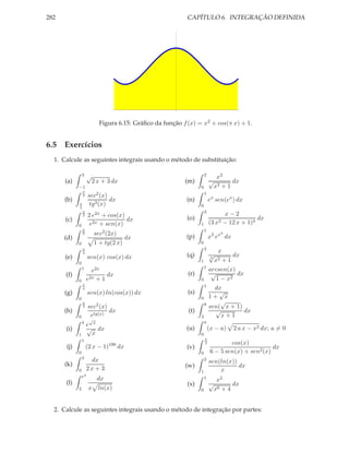 282                                                         CAPÍTULO 6. INTEGRAÇÃO DEFINIDA




                            Figura 6.15: Gráﬁco da função f (x) = x2 + cos(π x) + 1.


6.5 Exercícios
  1. Calcule as seguintes integrais usando o método de substituição:

                3    √                                                2
                                                                            x2
      (a)                2 x + 3 dx                        (m)            √       dx
            −1                                                    0        x3 + 1
                π
                                                                      1
                3    sec2 (x)
      (b)                       dx                          (n)           ex sen(ex ) dx
            π         tg3 (x)                                     0
            4
                π                                                     3
                2    2 e2x + cos(x)                                                x−2
      (c)                           dx                      (o)                                 dx
            0         e2x + sen(x)                                1       (3 x2    − 12 x + 1)4
                π                                                     1
                8         sec2 (2x)                                                3
      (d)                               dx                  (p)           x2 ex dx
            0             1 + tg(2 x)                             0
                π                                                     2
                                                                               x
      (e)
                4
                     sen(x) cos(x) dx                       (q)           √
                                                                          3
                                                                                   dx
            0                                                     1           x2
                                                                               +1
                1                                                     1
                       e2x                                                arcsen(x)
      (f)                    dx                             (r)            √        dx
            0        e2x + 1                                      0          1 − x2
                π                                                     1
                4                                                           dx
      (g)            sen(x) ln(cos(x)) dx                   (s)               √
            0                                                     0       1+ x
                π
                                                                      8
                                                                               √
                4    sec2 (x)                                             sen( x + 1)
      (h)                       dx                          (t)             √          dx
            0         etg(x)                                      3            x+1
                      √
                4                                                     a
                     e x
      (i)            √ dx                                   (u)           (x − a)      2 a x − x2 dx; a = 0
            1          x                                          0
                1                                                     π
                                                                      2            cos(x)
      (j)           (2 x − 1)100 dx                         (v)                                    dx
            0                                                     0        6 − 5 sen(x) + sen2 (x)
                3
                      dx                                              2
                                                                          sen(ln(x))
      (k)                                                  (w)                       dx
            0        2x + 3                                       1           x
                e4
                           dx                                         1
                                                                            x2
      (l)                                                   (x)           √       dx
            2        x     ln(x)                                  0        x6 + 4


  2. Calcule as seguintes integrais usando o método de integração por partes:
 