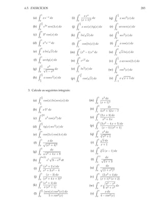 6.5. EXERCÍCIOS                                                                                                                             283

                1                                             1                                                      π
                                                                    x ex                                             4
      (a)           x e−x dx                        (i)                    dx                            (q)             x sec2 (x) dx
            0                                             0       (x + 1)2                                       0
                π                                             π
                2                                             3
                                                                                                                     1
      (b)           e2x sen(3 x) dx                 (j)            x sec(x) tg(x) dx                     (r)             arcsen(x) dx
            0                                             0                                                      0
                π                                             4                                                      π
                                                                     √
                    3x cos(x) dx
                                                                                                                     3
      (c)                                          (k)            ln( x) dx                              (s)             sec3 (x) dx
            0                                             1                                                      0
                1                                             eπ                                                     π
     (d)            x4 e−x dx                       (l)            cos(ln(x)) dx                          (t)            x cos(x) dx
            0                                             1                                                      −π
                4        √                                    1                                                   2√
      (e)           x ln( x) dx                    (m)            (x2 − 1) ex dx                         (u)              x ln(x) dx
            2                                             0                                                      1
                1                                             4 √                                                    1
      (f)           arctg(x) dx                    (n)            e    x
                                                                           dx                            (v)
                                                                                                                     2
                                                                                                                         x arcsen(2 x) dx
            0                                             1                                                      0
                1                                             e
                2        x3                                                                                          π
      (g)           √          dx                  (o)            ln3 (x) dx                            (w)
                                                                                                                     2
                                                                                                                         cos3 (x) dx
            0           1 − x2                            1                                                      0
                π
                                                              π2                                                     0
                2
                                                                          √                                               √
     (h)            x cosec2 (x) dx                (p)
                                                               4
                                                                      cos( x) dx                         (x)             x x + 1 dx
            π
            4                                             0                                                      −1



  3. Calcule as seguintes integrais:

                π                                                                          1
                2                                                                               x2 dx
      (a)           cos(x) ln(sen(x)) dx                                        (m)
            π                                                                          0       (x + 1)3
            4
                                                                                           2
                1                                                                                    dx
      (b)               x
                    x 5 dx                                                      (n)
            0                                                                          1       4 x2 + 12 x − 7
                √                                                                          3
                3   π                                                                          (2 x + 3) dx
      (c)                5
                        x cos(x ) dx3                                           (o)
                                                                                       1         x3 + 3 x
            0
                                                                                           3
                π
                                                                                               (3 x2 − 4 x + 5) dx
     (d)
                3
                                   3
                    tg(x) sec (x) dx                                            (p)
                                                                                       2        (x − 1) (x2 + 1)
            0
                                                                                           1
                π                                                                            x3 dx
      (e)           cos(3 x) cos(4 x) dx                                        (q)        √
                                                                                           3
            0                                                                          0     x2 + 1
                1                                                                        1 √
                          x dx                                                               x dx
      (f)                                                                       (r)
            0           (x2 + 4)5                                                      0 x+1
                2                                                                        8√
                                 dx                                             (s)        3
                                                                                             x (x − 1) dx
      (g)           √
            0           x2      + 4x + 8                                               0
                                                                                           11
                ln(3)                                                                                 dx
     (h)                 e  t
                                  9−    e2t   dt                                 (t)            √
            0                                                                          3             2x + 3
                                                                                           1
                3
                    (x2 + 2 x) dx                                                                     dx
      (i)                                                                       (u)
            2       x3 + 3 x2 − 4                                                      0            (1 + x2 )3
                1                                                                          4
                       (x − 3) dx                                                                (2 x2 + 1)dx
      (j)             2 + 4 x + 3)2
                                                                                (v)
            0       (x                                                                 2       (x + 1)2 (x + 2)
                2
                    (x4 + 1) dx                                                            a
                                                                                                    a2 − x2
      (k)                                                                       (w)             x            dx
            1        x (x2 + 1)                                                        0            a2 + x2
                π
                                                                                           π
                2   (sen(x) cos2 (x)) dx                                                           x dx
      (l)                                                                       (x)
            0           5 + cos2 (x)                                                   0        4 − cos2 (x)
 