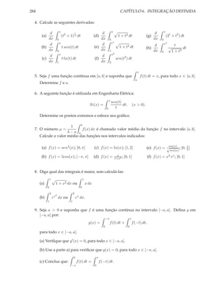 284                                                                                                  CAPÍTULO 6. INTEGRAÇÃO DEFINIDA

  4. Calcule as seguintes derivadas:

                              x                                                              x                                                   x
            d                                   1                         d                                                              d
       (a)                        (t2 + 1) 3 dt                      (d)                           1 + t4 dt                      (g)                (2t + t2 ) dt
           dx             0                                              dx              0                                              dx   0
                              x                                                              ex                                                  x3
            d                                                             d                                                            d                    t
       (b)                        t sen(t) dt                        (e)                            1 + t2 dt                     (h)                 √          dt
           dx             0                                              dx              x                                            dx     0            1 + t3
                              x                                                              x2
            d                                                             d
       (c)                        t ln(t) dt                         (f)                          sen(t2 ) dt
           dx             1                                              dx              2


                                                                                                                          x
  5. Seja f uma função contínua em [a, b] e suponha que                                                                       f (t) dt = x, para todo x ∈ [a, b].
                                                                                                                      a
      Determine f e a.

  6. A seguinte função é utilizada em Engenharia Elétrica:
                                                                                        x
                                                                                            sen(t)
                                                                Si(x) =                            dt;              (x > 0).
                                                                                    0         t

      Determine os pontos extremos e esboce seu gráﬁco.

                             b
                       1
  7. O número µ =              f (x) dx é chamado valor médio da função f no intervalo [a, b].
                      b−a a
      Calcule o valor médio das funções nos intervalos indicados:

                                                                                                                                               cos(x)
       (a) f (x) = sen2 (x); [0, π]                                  (c) f (x) = ln(x); [1, 2]                                    (e) f (x) = √       ; [0, π ]
                                                                                                                                                            2
                                                                                                                                                        sen(x)
                                                                                                   x
       (b) f (x) = 5cos(x); [−π, π]                                  (d) f (x) =                 1+x2 ;   [0, 1]                  (f) f (x) =        x2 ex ;   [0, 1]


  8. Diga qual das integrais é maior, sem calculá-las:
                 1                                        1
      (a)             1 + x2 dx ou                            x dx
             0                                        0

                 2                          2
                      2
      (b)            ex dx ou                   ex dx.
             1                          1


  9. Seja a > 0 e suponha que f é uma função contínua no intervalo [−a, a]. Deﬁna g em
     [−a, a] por:
                                                                                    −x                          x
                                                                g(x) =                   f (t) dt +                 f (−t) dt,
                                                                                0                           0

      para todo x ∈ [−a, a].

      (a) Veriﬁque que g′ (x) = 0, para todo x ∈ [−a, a].

      (b) Use a parte a) para veriﬁcar que g(x) = 0, para todo x ∈ [−a, a].
                                            0                            x
      (c) Conclua que:                              f (t) dt =               f (−t) dt.
                                         −x                          0
 