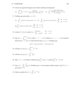 6.5. EXERCÍCIOS                                                                                                             285

 10. Calcule as seguintes integrais sem utilizar métodos de integração:
            10                                                 π
                                                                     √
                  5     9         sen3 (x)                       sen( 3 x7 + x5 + x3 )
     (a)         x − 6x + 6                       dx, (b)                              dx
           −10               (x + x4 + x2 + 1)4               −π     x4 + cos(x)

 11. Veriﬁque que para todo n, m ∈ Z:

                π                                                          π
                                                                                                                0    se n = m
     (a)            sen(m x) cos(n x) dx = 0,                   (b)             sen(m x) sen(n x) dx =
               −π                                                          −π                                   π    se n = m

           π
                                                          0    se n = m
     (c)        cos(m x) cos(n x) dx =
           −π                                             π    se n = m


                    π                                          sen(x)              se x ≤ 0
 12. Calcule        −π   f (x) dx, onde f (x) =
                                                               1 − cos(x)          se x > 0

                               α2 (x)
 13. Seja g(x) =                        f (t) dt, onde f : I −→ R é contínua e αi : J −→ R são funções
                           α1 (x)
     deriváveis (i = 1, 2); I e J intervalos tais que αi (J) ⊂ I. Veriﬁque que:
                                                                       ′                    ′
                                           g′ (x) = f (α2 (x)) α2 (x) − f (α1 (x)) α1 (x).

                                            x2 +x
                                                           2
 14. Calcule    g′ (x)     se g(x) =                 2−t dt.
                                           x2 +1

                                            x3
                                                 1
 15. Calcule    g′ ( 1 )
                     2     se g(x) =               dt.
                                           x2    t

                                                                      3                                4
 16. Seja f : R −→ R contínua. Sabendo que                                 f (t) dt = 4, calcule           f (5 − 2 x) dx
                                                                      −3                           1

                               x      2
                                     et
 17. Seja f (x) =                         dt. Veriﬁque que f é uma função contínua ímpar e que f (x) ≥ x,
                           0       1 + t2
     para todo x > 0.

                                                     x
                                                                2
 18. Esboce o gráﬁco de f (x) =                          2 t e−t dt
                                                 0
 