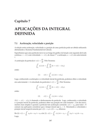 Capítulo 7

APLICAÇÕES DA INTEGRAL
DEFINIDA

7.1 Aceleração, velocidade e posição
A relação entre aceleração, velocidade e a posição de uma partícula pode ser obtida utilizando
diretamente o Teorema Fundamental do Cálculo.
Suponhamos que uma partícula move-se ao longo do gráﬁco da função com segunda derivada
contínua x = x(t) com velocidade v = v(t), de classe C 1 e aceleração, a = a(t) em cada instante
t.
                                    dv
A aceleração da partícula é: a(t) =    . Pelo Teorema:
                                    dt
                                      t                t
                                                           dv
                                          a(s) ds =           ds = v(t) − v(t0 );
                                     t0               t0   ds
então:
                                                            t
                                      (1)       v(t) =          a(s) ds + v(t0 ).
                                                           t0

Logo, conhecendo a aceleração e a velocidade inicial da partícula, podemos obter a velocidade
                                                        dx
em cada instante t. A velocidade da partícula é: v(t) =    . Pelo Teorema:
                                                        dt
                                      t                t
                                                           dx
                                          v(s) ds =           ds = x(t) − x(t0 );
                                     t0               t0   ds
então:
                                                            t
                                      (2)       x(t) =          v(s) ds + x(t0 ).
                                                           t0

D(t) = x(t) − x(t0 ) é chamado o deslocamento da partícula. Logo, conhecendo a velocidade
e a posição inicial da partícula, podemos obter sua posição em cada instante t. Um dos movi-
mentos mais simples é quando a partícula tem aceleração constante: a(t) = a0 , para todo t. É
comum nas aplicações considerar que o tempo inicial seja t0 = 0. Denotando a velocidade e
posição inicial respectivamente por v(0) = v0 e x(0) = x0 , obtemos:
                     t                                                 t                        t
De (1): v(t) =           a0 ds = a0 t + v0 e de (2): x(t) =                v(s) ds + x0 =           (a0 t + v0 ) ds + x0 .
                 0                                                 0                        0
Logo,

                                                           287
 