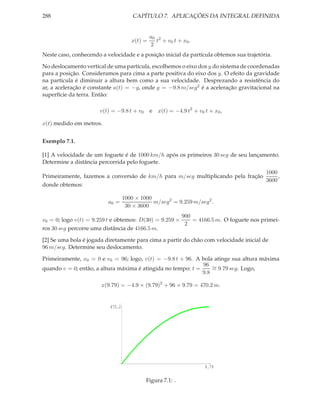 288                                    CAPÍTULO 7. APLICAÇÕES DA INTEGRAL DEFINIDA


                                               a0 2
                                      x(t) =     t + v0 t + x0 .
                                               2
Neste caso, conhecendo a velocidade e a posição inicial da partícula obtemos sua trajetória.

No deslocamento vertical de uma partícula, escolhemos o eixo dos y do sistema de coordenadas
para a posição. Consideramos para cima a parte positiva do eixo dos y. O efeito da gravidade
na partícula é diminuir a altura bem como a sua velocidade. Desprezando a resistência do
ar, a aceleração é constante a(t) = −g, onde g = −9.8 m/seg2 é a aceleração gravitacional na
superfície da terra. Então:

                       v(t) = −9.8 t + v0      e   x(t) = −4.9 t2 + v0 t + x0 ,

x(t) medido em metros.


Exemplo 7.1.

[1] A velocidade de um foguete é de 1000 km/h após os primeiros 30 seg de seu lançamento.
Determine a distância percorrida pelo foguete.
                                                                                1000
Primeiramente, fazemos a conversão de km/h para m/seg multiplicando pela fração      ,
                                                                                3600
donde obtemos:

                                   1000 × 1000
                          a0 =                 m/seg2 = 9.259 m/seg2 .
                                    30 × 3600
                                                       900
v0 = 0; logo v(t) = 9.259 t e obtemos: D(30) = 9.259 ×     = 4166.5 m. O foguete nos primei-
                                                        2
ros 30 seg percorre uma distância de 4166.5 m.

[2] Se uma bola é jogada diretamente para cima a partir do chão com velocidade inicial de
96 m/seg. Determine seu deslocamento.

Primeiramente, x0 = 0 e v0 = 96; logo, v(t) = −9.8 t + 96. A bola atinge sua altura máxima
                                                              96 ∼
quando v = 0; então, a altura máxima é atingida no tempo: t =     = 9.79 seg. Logo,
                                                              9.8

                       x(9.79) = −4.9 × (9.79)2 + 96 × 9.79 = 470.2 m.


                           470.2




                                                                       9.79

                                            Figura 7.1: .
 