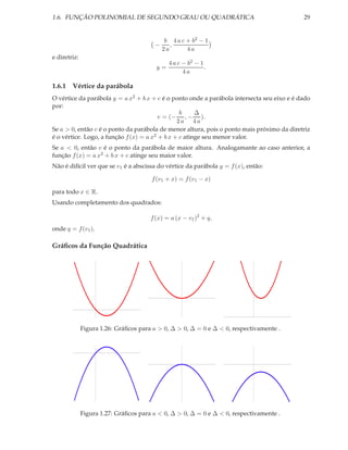 1.6. FUNÇÃO POLINOMIAL DE SEGUNDO GRAU OU QUADRÁTICA                                        29


                                             b 4 a c + b2 − 1
                                        −      ,
                                            2a       4a
e diretriz:
                                              4 a c − b2 − 1
                                         y=                  .
                                                    4a

1.6.1 Vértice da parábola
O vértice da parábola y = a x2 + b x + c é o ponto onde a parábola intersecta seu eixo e é dado
por:
                                                 b     ∆
                                         v = (− , − ).
                                                2a 4a
Se a > 0, então v é o ponto da parábola de menor altura, pois o ponto mais próximo da diretriz
é o vértice. Logo, a função f (x) = a x2 + b x + c atinge seu menor valor.
Se a < 0, então v é o ponto da parábola de maior altura. Analogamante ao caso anterior, a
função f (x) = a x2 + b x + c atinge seu maior valor.
Não é difícil ver que se v1 é a abscissa do vértice da parábola y = f (x), então:

                                       f (v1 + x) = f (v1 − x)

para todo x ∈ R.
Usando completamento dos quadrados:

                                       f (x) = a (x − v1 )2 + q,
onde q = f (v1 ).

Gráﬁcos da Função Quadrática




              Figura 1.26: Gráﬁcos para a > 0, ∆ > 0, ∆ = 0 e ∆ < 0, respectivamente .




              Figura 1.27: Gráﬁcos para a < 0, ∆ > 0, ∆ = 0 e ∆ < 0, respectivamente .
 