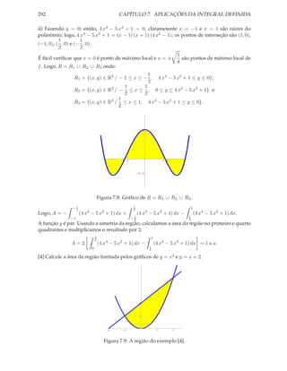 292                                            CAPÍTULO 7. APLICAÇÕES DA INTEGRAL DEFINIDA

ii) Fazendo y = 0; então, 4 x4 − 5 x2 + 1 = 0, clarametente x = −1 e x = 1 são raizes do
polinômio; logo, 4 x4 − 5 x2 + 1 = (x − 1) (x + 1) (4 x2 − 1); os pontos de interseção são (1, 0),
          1         1
(−1, 0), ( , 0) e (− , 0).
          2         2
                                                                5
É fácil veriﬁcar que x = 0 é ponto de máximo local e x = ±        são pontos de mínimo local de
                                                                8
f . Logo, R = R1 ∪ R2 ∪ R3 onde:
                                                1
                R1 = {(x, y) ∈ R2 / − 1 ≤ x ≤ − , 4 x4 − 5 x2 + 1 ≤ y ≤ 0};
                                                2
                                      1       1
                                2
                R2 = {(x, y) ∈ R / − ≤ x ≤ , 0 ≤ y ≤ 4 x4 − 5 x2 + 1} e
                                      2       2
                                    1
                R3 = {(x, y) ∈ R2 / ≤ x ≤ 1, 4 x4 − 5 x2 + 1 ≤ y ≤ 0}.
                                    2



                                                                1




                                     -1        -0.5                          0.5       1




                                                           -0.5




                                   Figura 7.8: Gráﬁco de R = R1 ∪ R2 ∪ R3 .
               −1
                2
                                                       1
                                                       2
                                                                                           1
                       4             2
Logo, A = −         (4 x − 5 x + 1) dx +                   (4 x4 − 5 x2 + 1) dx −              (4 x4 − 5 x2 + 1) dx.
              −1                                      −1
                                                       2
                                                                                           1
                                                                                           2
A função y é par. Usando a simetria da região, calculamos a área da região no primeiro e quarto
quadrantes e multiplicamos o resultado por 2:
                               1
                               2
                                                                    1
               A=2                 (4 x4 − 5 x2 + 1) dx −               (4 x4 − 5 x2 + 1) dx = 1 u.a.
                                                                    1
                           0                                        2

[4] Calcule a área da região limitada pelos gráﬁcos de y = x2 e y = x + 2.




                                                            2




                                                            1




                                          -2    -1                       1         2




                                      Figura 7.9: A região do exemplo [4].
 
