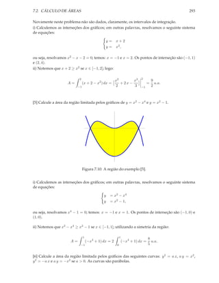 7.2. CÁLCULO DE ÁREAS                                                                          293

Novamente neste problema não são dados, claramente, os intervalos de integração.
i) Calculemos as interseções dos gráﬁcos; em outras palavras, resolvamos o seguinte sistema
de equações:

                                               y=      x+2
                                               y=      x2 ,

ou seja, resolvamos x2 − x − 2 = 0; temos: x = −1 e x = 2. Os pontos de interseção são (−1, 1)
e (2, 4).
ii) Notemos que x + 2 ≥ x2 se x ∈ [−1, 2]; logo:

                           2                                                 2
                                                       x2        x3                   9
                    A=          (x + 2 − x2 ) dx =        + 2x −                  =     u.a.
                           −1                          2         3           −1       2



[5] Calcule a área da região limitada pelos gráﬁcos de y = x2 − x4 e y = x2 − 1.




                                      -1                                 1




                                                  -1




                                Figura 7.10: A região do exemplo [5].


i) Calculemos as interseções dos gráﬁcos; em outras palavras, resolvamos o seguinte sistema
de equações:

                                              y   = x2 − x4
                                              y   = x2 − 1,

ou seja, resolvamos x4 − 1 = 0; temos: x = −1 e x = 1. Os pontos de interseção são (−1, 0) e
(1, 0).

ii) Notemos que x2 − x4 ≥ x2 − 1 se x ∈ [−1, 1]; utilizando a simetria da região:

                                1                           1
                                                                                  8
                      A=            (−x4 + 1) dx = 2            (−x4 + 1) dx =      u.a.
                            −1                          0                         5


[6] Calcule a área da região limitada pelos gráﬁcos das seguintes curvas: y 2 = a x, a y = x2 ,
y 2 = −a x e a y = −x2 se a > 0. As curvas são parábolas.
 