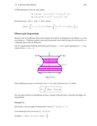 7.2. CÁLCULO DE ÁREAS                                                                             295

ii) Determinamos a área de cada região:

                       R1 = {(x, y) / − 1 ≤ x ≤ 0, x2 − x4 ≤ y ≤ x3 − x},
                       R2 = {(x, y) / 0 ≤ x ≤ 1, x3 − x ≤ y ≤ x2 − x4 }.

Denotemos por: A(R) = A(R1 ) + A(R2 ), temos:

                      0                                      1
                                                                                         1
           A(R) =         − x − x2 + x3 + x4 dx +                x + x2 − x3 − x4 dx =     u.a.
                     −1                                  0                               2


Observação Importante
Muitas vezes os problemas ﬁcam mais simples de resolver se integramos em relação a y e não
em relação a x. Podemos repetir o processo de partição num intervalo que ﬁca no eixo dos y e
a obtenção das somas de Riemann.

Seja R a região plana limitada pela direita pela função x = M (y), pela esquerda por x = N (y)
e pelas retas y = c e y = d.


                                                     d
                            N(y)                                         M(y)




                                                     c


                                           Figura 7.13: .


Não é difícil provar que se as funções M (y) e N (y) são contínuas em [c, d], então:

                                              d
                                    A=            M (y) − N (y) dy
                                          c


Por isso, para resolver os problemas de área é sempre indicado fazer o desenho da região cor-
respondente.


Exemplo 7.3.

[1] Calcule a área da região limitada pelas curvas y 2 = 2 x e y = x − 4.

i) As interseções das curvas são (2, −2) e (8, 4).
                                              y2
ii) Sejam x = M (y) = y + 4 e x = N (y) =        .
                                              2
 