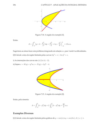 296                                       CAPÍTULO 7. APLICAÇÕES DA INTEGRAL DEFINIDA


                                          4




                                          2




                                 -2                2        4           6       8           10




                                         -2




                                         -4



                                Figura 7.14: A região do exemplo [1].


Então:
                            4                                                       4
                                     y2      y2        y3
                     A=         y+4−    dy =    + 4y −                                      = 18 u.a.
                           −2        2       2         6                            −2



Sugerimos ao aluno fazer este problema integrando em relação a x, para "sentir"as diﬁculdades.

[2] Calcule a área da região limitada pelas curvas 2 y 2 = x + 4 e y 2 = x.


i) As interseções das curvas são (4, 2) e (4, −2).

ii) Sejam x = M (y) = y 2 e x = N (y) = 2 y 2 − 4.

                                                        2



                                                        1



                                 -4           -2                            2           4


                                                       -1



                                                       -2


                                Figura 7.15: A região do exemplo [2].


Então, pela simetria:

                                  2                             2
                                                                                        32
                          A=          [4 − y 2 ] dy = 2             [4 − y 2 ] dy =        u.a.
                                 −2                         0                            3


Exemplos Diversos
[1] Calcule a área da região limitada pelos gráﬁcos de y = sen(x) e y = sen(2 x) , 0 ≤ x ≤ π.
 