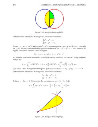 298                                                  CAPÍTULO 7. APLICAÇÕES DA INTEGRAL DEFINIDA

                                                        2




                                     -2                        1          2                      4




                                                       -2


                                        Figura 7.18: A região do exemplo [3].

Determinamos o intervalo de integração, resolvendo o sistema:

                                                        x2 + y 2        =4
                                                        x2 + y 2        = 4x.
                      √
Então, x = 1 e y = ± 3. A equação x2 + y 2 = 4x corresponde a um círculo de raio 2 centrado
em (2, 0); de fato, completando os quadrados obtemos: (x − 2)2 + y 2 = 4. Pela simetria da
região, calculamos somente a área da região:
                                             √
                            {(x, y) / 0 ≤ y ≤ 3, 1 ≤ x ≤ 4 − x2 }
no primeiro quadrante (em verde) e multiplicamos o resultado por quatro. Integrando em
relação a y:
                       √                                                             √
                           3                                                             3                 √
                                                       y                                             8π
           A=4                 (   4 − y 2 − 1) dy = 4              4−     y2   −y           =          − 2 3 u.a.
                   0                                   2                             0                3
[4] Calcule a área da região limitada pelos gráﬁcos das curvas: x = 2 y − y 2 e y − x − 2 = 0.
Determinemos o intervalo de integração, resolvendo o sistema:

                                                       x − 2 y + y2 = 0
                                                       y−x−2=         0.
Então, y = −1 e y = 2. A interseção das curvas ocorre em (−3, −1) e (0, 2).
                                    2                                                    2
                                              y2 y3
                                                 2                                                   9
                       A=    (y − y + 2) dy =   −   + 2y                                         =     u.a.
                          −1                  2   3                                      −1          2



                                                                                2




                                                                                1




                                            -3          -2         -1                        1




                                                                              -1




                                        Figura 7.19: A região do exemplo [4].
 