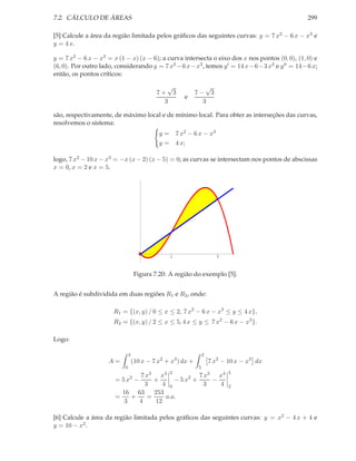 7.2. CÁLCULO DE ÁREAS                                                                            299

[5] Calcule a área da região limitada pelos gráﬁcos das seguintes curvas: y = 7 x2 − 6 x − x3 e
y = 4 x.

y = 7 x2 − 6 x − x3 = x (1 − x) (x − 6); a curva intersecta o eixo dos x nos pontos (0, 0), (1, 0) e
(6, 0). Por outro lado, considerando y = 7 x2 − 6 x− x3 , temos y ′ = 14 x− 6− 3 x2 e y ′′ = 14− 6 x;
então, os pontos críticos:

                                               √                 √
                                            7+ 3              7− 3
                                                         e
                                              3                 3

são, respectivamente, de máximo local e de mínimo local. Para obter as interseções das curvas,
resolvemos o sistema:
                                             y=       7 x2 − 6 x − x3
                                             y=       4 x;

logo, 7 x2 − 10 x − x3 = −x (x − 2) (x − 5) = 0; as curvas se intersectam nos pontos de abscissas
x = 0, x = 2 e x = 5.




                                                  2                      5



                                   Figura 7.20: A região do exemplo [5].


A região é subdividida em duas regiões R1 e R2 , onde:

                       R1 = {(x, y) / 0 ≤ x ≤ 2, 7 x2 − 6 x − x3 ≤ y ≤ 4 x},
                       R2 = {(x, y) / 2 ≤ x ≤ 5, 4 x ≤ y ≤ 7 x2 − 6 x − x3 }.

Logo:

                               2                                  2
                     A=            (10 x − 7 x2 + x3 ) dx +           7 x2 − 10 x − x3 dx
                           0                                  5
                                7 x3 x4 2             7 x3 x4                5
                       = 5 x2 −      +       − 5 x2 +     −
                                  3      4 0            3   4                2
                         16 63       253
                       =     +     =      u.a.
                          3     4     12

[6] Calcule a área da região limitada pelos gráﬁcos das seguintes curvas: y = x2 − 4 x + 4 e
y = 10 − x2 .
 