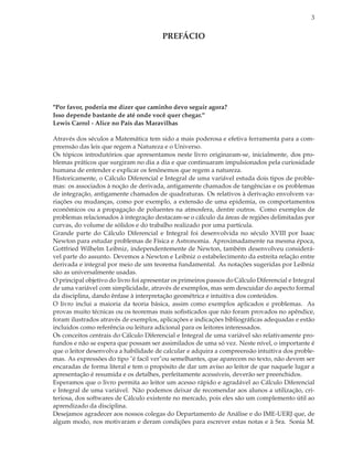 3


                                        PREFÁCIO




"Por favor, poderia me dizer que caminho devo seguir agora?
Isso depende bastante de até onde você quer chegar."
Lewis Carrol - Alice no País das Maravilhas

Através dos séculos a Matemática tem sido a mais poderosa e efetiva ferramenta para a com-
preensão das leis que regem a Natureza e o Universo.
Os tópicos introdutórios que apresentamos neste livro originaram-se, inicialmente, dos pro-
blemas práticos que surgiram no dia a dia e que continuaram impulsionados pela curiosidade
humana de entender e explicar os fenônemos que regem a natureza.
Historicamente, o Cálculo Diferencial e Integral de uma variável estuda dois tipos de proble-
mas: os associados à noção de derivada, antigamente chamados de tangências e os problemas
de integração, antigamente chamados de quadraturas. Os relativos à derivação envolvem va-
riações ou mudanças, como por exemplo, a extensão de uma epidemia, os comportamentos
econômicos ou a propagação de poluentes na atmosfera, dentre outros. Como exemplos de
problemas relacionados à integração destacam-se o cálculo da áreas de regiões delimitadas por
curvas, do volume de sólidos e do trabalho realizado por uma partícula.
Grande parte do Cálculo Diferencial e Integral foi desenvolvida no século XVIII por Isaac
Newton para estudar problemas de Física e Astronomia. Aproximadamente na mesma época,
Gottfried Wilhelm Leibniz, independentemente de Newton, também desenvolveu considerá-
vel parte do assunto. Devemos a Newton e Leibniz o estabelecimento da estreita relação entre
derivada e integral por meio de um teorema fundamental. As notações sugeridas por Leibniz
são as universalmente usadas.
O principal objetivo do livro foi apresentar os primeiros passos do Cálculo Diferencial e Integral
de uma variável com simplicidade, através de exemplos, mas sem descuidar do aspecto formal
da disciplina, dando ênfase à interpretação geométrica e intuitiva dos conteúdos.
O livro inclui a maioria da teoria básica, assim como exemplos aplicados e problemas. As
provas muito técnicas ou os teoremas mais soﬁsticados que não foram provados no apêndice,
foram ilustrados através de exemplos, aplicações e indicações bibliográﬁcas adequadas e estão
incluidos como referência ou leitura adicional para os leitores interessados.
Os conceitos centrais do Cálculo Diferencial e Integral de uma variável são relativamente pro-
fundos e não se espera que possam ser assimilados de uma só vez. Neste nível, o importante é
que o leitor desenvolva a habilidade de calcular e adquira a compreensão intuitiva dos proble-
mas. As expressões do tipo "é facil ver"ou semelhantes, que aparecem no texto, não devem ser
encaradas de forma literal e tem o propósito de dar um aviso ao leitor de que naquele lugar a
apresentação é resumida e os detalhes, perfeitamente acessíveis, deverão ser preenchidos.
Esperamos que o livro permita ao leitor um acesso rápido e agradável ao Cálculo Diferencial
e Integral de uma variável. Não podemos deixar de recomendar aos alunos a utilização, cri-
teriosa, dos softwares de Cálculo existente no mercado, pois eles são um complemento útil ao
aprendizado da disciplina.
Desejamos agradecer aos nossos colegas do Departamento de Análise e do IME-UERJ que, de
algum modo, nos motivaram e deram condições para escrever estas notas e à Sra. Sonia M.
 