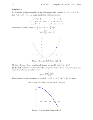 30                                               CAPÍTULO 1. FUNÇÕES DE UMA VARIÁVEL REAL

Exemplo 1.8.
[1] Determine a função quadrática se seu gráﬁco passa pelos pontos (−1, 2), (1, −2) e (3, 4).
Seja f (x) = a x2 + b x + c, a função quadrática, então devemos ter:
                                                   
                            f (−1) = 2
                                                    a−b+c=2
                                                    
                                f (1) = −2  ⇐⇒          a + b + c = −2
                                                   
                                f (3) = 4               9a + 3b + c = 4
                                                   

                               5                 5
Resolvendo o sistema, temos a = , b = −2 e c = − ; logo:
                               4                 4
                                         5x 2        5
                                 f (x) =      − 2x − .
                                          4          4

                                                10


                                                  8


                                                  6


                                                  4


                                                  2


                             2            1                       1             2             3            4

                                                  2


                            Figura 1.28: A parábola do exemplo [1].

[2] A área de uma esfera é função quadrática de seu raio. De fato, S(r) = 4 π r 2 .
[3] (Lei do ﬂuxo laminar de Poiseuille): Fluxo sanguíneo através de um vaso, como artérias ou
veias. É uma função quadrática em d:

                                                         P (R2 − d2 )
                                              v(d) =                  .
                                                            4lη
Para o sangue humano numa veia: η = 0.0027, l = 2, R = 8 × 10−5 e P = 4 × 103 , logo:

                       v(d) = 0.001185185185 − 185185.1852 d2                                         cm/seg.



                                 0.0010




                                 0.0005




                                              0.00002   0.00004       0.00006       0.00008       0.0001




                                 0.0005




                            Figura 1.29: A parábola do exemplo [3].
 