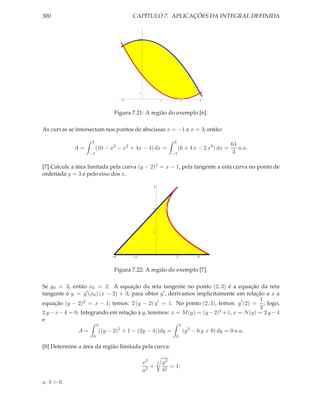 300                                         CAPÍTULO 7. APLICAÇÕES DA INTEGRAL DEFINIDA


                                                 10




                                                 1

                                       -1                        1         2          3




                                   Figura 7.21: A região do exemplo [6].

As curvas se intersectam nos pontos de abscissas x = −1 e x = 3; então:

                    3                                                3
                                                                                                    64
             A=         (10 − x2 − x2 + 4x − 4) dx =                      (6 + 4 x − 2 x2 ) dx =       u.a.
                   −1                                                −1                              3

[7] Calcule a área limitada pela curva (y − 2)2 = x − 1, pela tangente a esta curva no ponto de
ordenada y = 3 e pelo eixo dos x.

                                                         3




                                                         2




                                                         1




                                  -4        -2                        2              4


                                   Figura 7.22: A região do exemplo [7].

Se y0 = 3, então x0 = 2. A equação da reta tangente no ponto (2, 3) é a equação da reta
tangente é y = y ′ (x0 ) (x − 2) + 3; para obter y ′ , derivamos implicitamente em relação a x a
                                                                                         1
equação (y − 2)2 = x − 1; temos: 2 (y − 2) y ′ = 1. No ponto (2, 3), temos: y ′ (2) = ; logo,
                                                                                         2
2 y − x − 4 = 0. Integrando em relação a y, teremos: x = M (y) = (y − 2)2 + 1, x = N (y) = 2 y − 4
e
                         3                                                3
              A=             ((y − 2)2 + 1 − (2y − 4))dy =                     (y 2 − 6 y + 9) dy = 9 u.a.
                     0                                                0

[8] Determine a área da região limitada pela curva:

                                                      x2     3   y2
                                                         +          = 1;
                                                      a2         b2

a, b > 0.
 