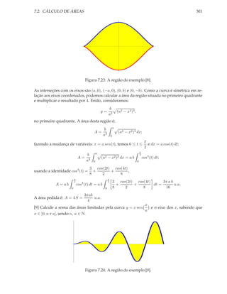 7.2. CÁLCULO DE ÁREAS                                                                                                 301




                                   Figura 7.23: A região do exemplo [8].

As interseções com os eixos são (a, 0), (−a, 0), (0, b) e (0, −b). Como a curva é simétrica em re-
lação aos eixos coordenados, podemos calcular a área da região situada no primeiro quadrante
e multiplicar o resultado por 4. Então, consideramos:
                                                       b
                                                 y=                (a2 − x2 )3 ,
                                                       a3
no primeiro quadrante. A área desta região é:
                                                               a
                                                  b
                                         A=                        (a2 − x2 )3 dx;
                                                  a3       0
                                                                                            π
fazendo a mudança de variáveis: x = a sen(t), temos 0 ≤ t ≤                                   e dx = a cos(t) dt:
                                                                                            2
                                                                                       π
                                             a
                                     b                                                 2
                              A=                 (a2 − x2 )3 dx = a b                      cos4 (t) dt;
                                    a3   0                                         0

                                      3 cos(2t) cos(4t)
usando a identidade cos4 (t) =          +      +        ,
                                      8    2       8
                          π                            π
                          2                            2       3 cos(2t) cos(4t)      3π a b
             A = ab           cos4 (t) dt = a b                  +      +        dt =        u.a.
                      0                            0           8    2       8          16
                                   3πab
A área pedida é: A = 4 S =              u.a.
                                    4
                                                                                             x
[9] Calcule a soma das áreas limitadas pela curva y = x sen                                    e o eixo dos x, sabendo que
                                                                                             a
x ∈ [0, n π a], sendo n, a ∈ N.




                                   Figura 7.24: A região do exemplo [9].
 