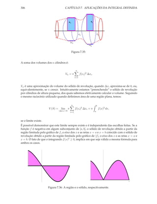 306                                   CAPÍTULO 7. APLICAÇÕES DA INTEGRAL DEFINIDA



                                            Ri                            Rj




                                                             Ci                    Cj




                                                ∆x i
                                                                       ∆ xj



                                                 Figura 7.35:


A soma dos volumes dos n cilindros é:

                                                       n
                                       Vn = π                f (ci )2 ∆xi .
                                                       i=1



Vn é uma aproximação do volume do sólido de revolução, quando ∆xi aproxima-se de 0, ou,
equivalentemente, se n cresce. Intuitivamente estamos “preenchendo” o sólido de revolução
por cilindros de altura pequena, dos quais sabemos efetivamente calcular o volume. Seguindo
o mesmo raciocínio utilizado quando deﬁnimos área de uma região plana, temos:


                                                 n                                 b
                       V (S) =     lim π               f (ci )2 ∆xi = π                f (x)2 dx,
                                 |∆xi |→0                                      a
                                                i=1



se o limite existe.
É possível demonstrar que este limite sempre existe e é independente das escolhas feitas. Se a
função f é negativa em algum subconjunto de [a, b], o sólido de revolução obtido a partir da
região limitada pelo gráﬁco de f , o eixo dos x e as retas x = a e x = b coincide com o sólido de
revolução obtido a partir da região limitada pelo gráﬁco de |f |, o eixo dos x e as retas x = a e
x = b. O fato de que o integrando f (x)2 ≥ 0, implica em que seja válida a mesma fórmula para
ambos os casos.




                                            1




                                                                                                    1


                      Figura 7.36: A região e o sólido, respectivamente.
 