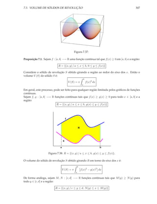 7.3. VOLUME DE SÓLIDOS DE REVOLUÇÃO                                                          307




                                              Figura 7.37:

Proposição 7.1. Sejam f : [a, b] −→ R uma função contínua tal que f (x) ≥ 0 em [a, b] e a região:

                             R = {(x, y) / a ≤ x ≤ b, 0 ≤ y ≤ f (x)}

Considere o sólido de revolução S obtido girando a região ao redor do eixo dos x. Então o
volume V (S) do sólido S é:
                                                            b
                                          V (S) = π             f (x)2 dx
                                                        a

Em geral, este processo, pode ser feito para qualquer região limitada pelos gráﬁcos de funções
contínuas.
Sejam f, g : [a, b] −→ R funções contínuas tais que f (x) ≥ g(x) ≥ 0 para todo x ∈ [a, b] e a
região:
                           R = {(x, y) / a ≤ x ≤ b, g(x) ≤ y ≤ f (x)}




                                      f


                                                   R




                                  g

                              a                                             b

                    Figura 7.38: R = {(x, y) / a ≤ x ≤ b, g(x) ≤ y ≤ f (x)}.

O volume do sólido de revolução S obtido girando R em torno do eixo dos x é:

                                                   b
                                  V (S) = π            f (x)2 − g(x)2 dx
                                               a

De forma análoga, sejam M, N : [c, d] −→ R funções contínuas tais que M (y) ≥ N (y) para
todo y ∈ [c, d] e a região:

                          R = {(x, y) / c ≤ y ≤ d, N (y) ≤ x ≤ M (y)}
 