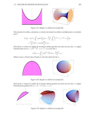 7.3. VOLUME DE SÓLIDOS DE REVOLUÇÃO                                                                309




                         Figura 7.41: Região e o sólido do exemplo [2].

Pela simetria do sólido, calculamos o volume da metade do sólido e multiplicamos o resultado
por 2:
                                     b                                 b
                                       x        a2 π
                V (S) = 2 a2 π           cosh2
                                          dx =                             e2x/a + e−2x/a + 2 dx
                              0        a         2                 0
                       a2π               2b
                     =     2 b + a senh       u.v.
                         2               a
[3] Calcule o volume do√sólido de revolução obtido girando em torno do eixo dos x a região
limitada pela curva y = a2 − x2 , −a ≤ x ≤ a e o eixo dos x.
                                                 a
                                                                           4 π a3
                                 V (S) = π           [ a2 − x2 ]2 dx =            u.v.
                                             −a                               3
Observe que o volume de revolução é o de uma esfera de raio a.

                             1




           -1                                    1



                         Figura 7.42: Região e o sólido do exemplo [3].

[4] Calcule o volume do sólido de revolução obtido girando em torno do eixo dos x a região
limitada pelos gráﬁcos de 4 y = 13 − x2 e 2 y = x + 5.
                 4




                 1



    -3     -1        1   2



                         Figura 7.43: Região e o sólido do exemplo [4]
 