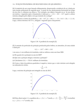 1.6. FUNÇÃO POLINOMIAL DE SEGUNDO GRAU OU QUADRÁTICA                                                           31

[4] A trajetória de um corpo lançado obliquamente, desprezando a resitência do ar, é dada por
uma função polinomial do segundo grau. A partir de seu deslocamento horizontal (ao longo
do eixo dos x), obtemos sua altura y. Por exemplo, um objeto é lançado no ar. Se sua altura,
em metros, t segundos após o lançamento é dada por y = f (t) = 20 t − 10 t2 , qual é a altura
máxima atingida pelo objeto e em que instante ele a atinge?
Determinemos o vértice da parábola y = 20 t − 10 t2 , ∆ = 400, a = −10 < 0 e b = 20; v = (1, 10).
Logo, a altura máxima é de 10 m, atingida 1 segundo após o lançamento.
                                    10




                                        8




                                        6




                                        4




                                        2




                                                0.5        1.0        1.5        2.0




                             Figura 1.30: A parábola do exemplo [3].

[5] A emissão de partículas de poluição produzida pelos ônibus, na atmosfera, de uma cidade
é dada por:
                                 h(t) = −10 t2 + 300 t + 2.61
t em anos e h em milhares de toneladas, onde se utilizou como ano base 2000.
(a) De quanto foi a poluição no ano de 2007?
(b) Que ano a polução atingiu o máximo a poluição?
(a) Calculamos h(8) = 1762.61 milhares de toneladas.
(b) Como o fator da potência quadrática é negativo, temos que o valor máximo será atingido
na ordenada do vértice:
                                           b
                                        −    = 15.
                                          2a
Logo, o máximo de poluição será atingido no ano de 2015.
                             2500




                             2000




                             1500




                             1000




                             500




                                    0       5         10         15         20         25




                             Figura 1.31: A parábola do exemplo [3].

                                                                                            4x   16 x2
[6] Pelas observações 1.1, os gráﬁcos de y = f (x) = x2 (azul), y = f −                        =       (vermelha)
                                                                                             3     9
e y = f (2 x) = 4 x2 (verde), são:
 