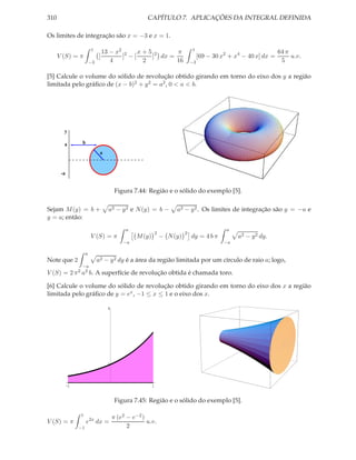 310                                                   CAPÍTULO 7. APLICAÇÕES DA INTEGRAL DEFINIDA

Os limites de integração são x = −3 e x = 1.

                          1                                                    1
                                   13 − x2 2   x+5 2     π                                                          64 π
      V (S) = π                [          ] −[    ] dx =                            [69 − 30 x2 + x4 − 40 x] dx =        u.v.
                          −3          4         2        16                    −3                                    5

[5] Calcule o volume do sólido de revolução obtido girando em torno do eixo dos y a região
limitada pelo gráﬁco de (x − b)2 + y 2 = a2 , 0 < a < b.




        y

        a         b
                                a


       -a


                                         Figura 7.44: Região e o sólido do exemplo [5].

Sejam M (y) = b +                    a2 − y 2 e N (y) = b −           a2 − y 2 . Os limites de integração são y = −a e
y = a; então:
                                             a                                                 a
                                                             2             2
                          V (S) = π              M (y)           − N (y)       dy = 4 b π          a2 − y 2 dy.
                                            −a                                                −a

                      a
Note que 2                     a2 − y 2 dy é a área da região limitada por um círculo de raio a; logo,
                  −a
V (S) = 2 π 2 a2 b. A superfície de revolução obtida é chamada toro.

[6] Calcule o volume do sólido de revolução obtido girando em torno do eixo dos x a região
limitada pelo gráﬁco de y = ex , −1 ≤ x ≤ 1 e o eixo dos x.

                                    4




                                    1



            -1                                           1


                                         Figura 7.45: Região e o sólido do exemplo [5].

                 1
                                        π (e2 − e−2 )
V (S) = π             e2x dx =                        u.v.
                 −1                           2
 