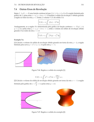 7.4. OUTROS EIXOS DE REVOLUÇÃO                                                                311

7.4    Outros Eixos de Revolução
Sejam f : [a, b] −→ R uma função contínua tal que f (x) ≥ 0, x ∈ [a, b] e R a região limitada pelo
gráﬁco de f , pelas retas x = a, x = b e y = l. Considere o sólido de revolução S obtido girando
a região ao redor da reta y = l. Então, o volume V (S) do sólido S é:
                                                         b
                                    V (S) = π                (f (x) − l)2 dx
                                                     a

Analogamente, se a região R é determinada pelo gráﬁco da função contínua x = N (y) ≥ 0,
y ∈ [c, d] e pelas retas y = c, y = d e x = r, então o volume do sólido de revolução obtido
girando R ao redor da reta x = r é:
                                                     d
                                                                         2
                                    V (S) = π                N (y) − r       dy
                                                 c

Exemplo 7.6.
[1] Calcule o volume do sólido de revolução obtido girando em torno da reta y = 4, a região
limitada pela curva y = x2 , 1 ≤ x ≤ 2 e pela reta y = −1.



 4




 2




             1          2




                        Figura 7.46: Região e o sólido do exemplo [1].


                                           2
                                                        178 π
                             V (S) = π         [x2 + 1]2 dx = u.v.
                                       1                 15
[2] Calcule o volume do sólido de revolução obtido girando em torno da reta x = −1 a região
                            y2
limitada pelo gráﬁco de x =    + 1 e pelas retas y = ±2.
                             2




        1



                    1           2


        -1




                        Figura 7.47: Região e o sólido do exemplo [2].
 