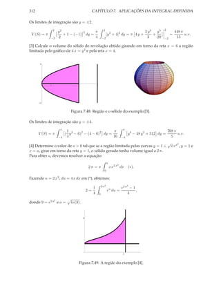 312                                         CAPÍTULO 7. APLICAÇÕES DA INTEGRAL DEFINIDA

Os limites de integração são y = ±2.
                 2                                         2                                            2
                     y2               2          π                                          2 y3   y5             448 π
 V (S) = π              + 1 − (−1)        dy =                  [y 2 + 4]2 dy = π 4 y +          +           =          u.v.
             −2      2                           4       −2                                  3     20   −2         15

[3] Calcule o volume do sólido de revolução obtido girando em torno da reta x = 6 a região
limitada pelo gráﬁco de 4 x = y 2 e pela reta x = 4.


       4




             1                   4               6




      -4


                             Figura 7.48: Região e o sólido do exemplo [3].

Os limites de integração são y = ±4.
                      4                                                       4
                           1                          π                                                     768 π
      V (S) = π           ( y 2 − 6)2 − (4 − 6)2 dy =                             y 4 − 48 y 2 + 512 dy =         u.v.
                     −4    4                          16                     −4                               5
                                                                                                            √       2
[4] Determine o valor de a > 0 tal que se a região limitada pelas curvas y = 1 +                                x ex , y = 1 e
x = a, girar em torno da reta y = 1, o sólido gerado tenha volume igual a 2 π.
Para obter a, devemos resolver a equação:
                                                                a
                                                                         2
                                           2π = π                   x e2 x dx     (∗).
                                                           0

Fazendo u = 2 x2 , du = 4 x dx em (*), obtemos:
                                                         2 a2                     2
                                             1                               e2 a − 1
                                          2=                    eu du =               ,
                                             4       0                           4
                 2
donde 9 = e2 a e a =         ln(3).


                                      4




                                                                              1


                                  Figura 7.49: A região do exemplo [4].
 