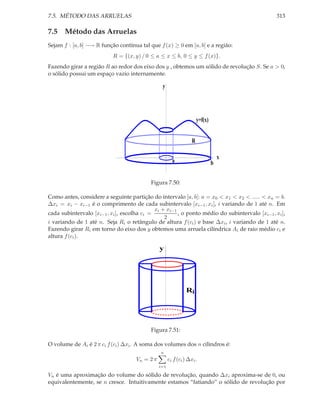 7.5. MÉTODO DAS ARRUELAS                                                                        313

7.5 Método das Arruelas
Sejam f : [a, b] −→ R função contínua tal que f (x) ≥ 0 em [a, b] e a região:
                           R = {(x, y) / 0 ≤ a ≤ x ≤ b, 0 ≤ y ≤ f (x)}.
Fazendo girar a região R ao redor dos eixo dos y , obtemos um sólido de revolução S. Se a > 0,
o sólido possui um espaço vazio internamente.

                                                 y




                                                                       y=f(x)


                                                                   R

                                                                                    x
                                                        a                       b

                                           Figura 7.50:

Como antes, considere a seguinte partição do intervalo [a, b]: a = x0 < x1 < x2 < ..... < xn = b.
∆xi = xi − xi−1 é o comprimento de cada subintervalo [xi−1 , xi ], i variando de 1 até n. Em
                                             xi + xi−1
cada subintervalo [xi−1 , xi ], escolha ci =           , o ponto médio do subintervalo [xi−1 , xi ],
                                                 2
i variando de 1 até n. Seja Ri o retângulo de altura f (ci ) e base ∆xi , i variando de 1 até n.
Fazendo girar Ri em torno do eixo dos y obtemos uma arruela cilíndrica Ai de raio médio ci e
altura f (ci ).

                                                y




                                                                Ri




                                           Figura 7.51:

O volume de Ai é 2 π ci f (ci ) ∆xi . A soma dos volumes dos n cilindros é:
                                                n
                                     Vn = 2 π         ci f (ci ) ∆xi .
                                                i=1

Vn é uma aproximação do volume do sólido de revolução, quando ∆xi aproxima-se de 0, ou
equivalentemente, se n cresce. Intuitivamente estamos “fatiando” o sólido de revolução por
 