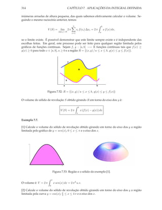 314                                               CAPÍTULO 7. APLICAÇÕES DA INTEGRAL DEFINIDA

inúmeras arruelas de altura pequena, das quais sabemos efetivamente calcular o volume. Se-
guindo o mesmo raciocínio anterior, temos:

                                                      n                                   b
                      V (S) =        lim 2 π                ci f (ci ) ∆xi = 2 π              x f (x) dx,
                                   |∆xi |→0                                           a
                                                      i=1


se o limite existe. É possível demonstrar que este limite sempre existe e é independente das
escolhas feitas. Em geral, este processo pode ser feito para qualquer região limitada pelos
gráﬁcos de funções contínuas. Sejam f, g : [a, b] −→ R funções contínuas tais que f (x) ≥
g(x) ≥ 0 para todo x ∈ [a, b], a ≥ 0 e a região R = {(x, y) / a ≤ x ≤ b, g(x) ≤ y ≤ f (x)}.


                                                  f


                                                                R




                                              g

                                          a                                       b


                   Figura 7.52: R = {(x, y) / a ≤ x ≤ b, g(x) ≤ y ≤ f (x)}

O volume do sólido de revolução S obtido girando R em torno do eixo dos y é:

                                                                b
                                     V (S) = 2 π                    x (f (x) − g(x)) dx
                                                            a


Exemplo 7.7.

[1] Calcule o volume do sólido de revolução obtido girando em torno do eixo dos y a região
limitada pelo gráﬁco de y = sen(x), 0 ≤ x ≤ π e o eixo dos x.



      1




                                      3




                               Figura 7.53: Região e o sólido do exemplo [1].

                           π
O volume é: V = 2 π            x sen(x) dx = 2 π 2 u.v.
                       0

[2] Calcule o volume do sólido de revolução obtido girando em torno do eixo dos y a região
limitada pela curva y = cos(x); π ≤ x ≤ 4 π e o eixo dos x.
                                2
 