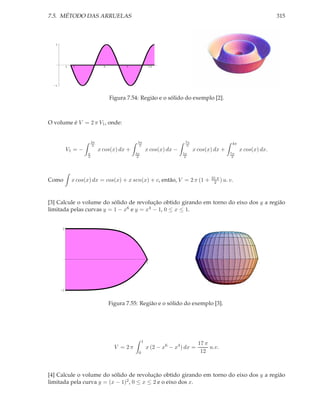 7.5. MÉTODO DAS ARRUELAS                                                                                           315



  1




            1   2                6          9             12




  -1




                                     Figura 7.54: Região e o sólido do exemplo [2].



O volume é V = 2 π V1 , onde:


                          3π                     5π                       7π
                           2                      2                        2
                                                                                               4π
            V1 = −             x cos(x) dx +             x cos(x) dx −         x cos(x) dx +        x cos(x) dx.
                      π                         3π                       5π                    7π
                      2                          2                        2                     2




                                                                                      31 π
Como            x cos(x) dx = cos(x) + x sen(x) + c, então, V = 2 π (1 +               2 ) u. v.



[3] Calcule o volume do sólido de revolução obtido girando em torno do eixo dos y a região
limitada pelas curvas y = 1 − x6 e y = x4 − 1, 0 ≤ x ≤ 1.


        1




                                                         1




       -1


                                     Figura 7.55: Região e o sólido do exemplo [3].




                                                     1
                                                                                 17 π
                                       V = 2π            x (2 − x6 − x4 ) dx =        u.v.
                                                 0                                12



[4] Calcule o volume do sólido de revolução obtido girando em torno do eixo dos y a região
limitada pela curva y = (x − 1)2 , 0 ≤ x ≤ 2 e o eixo dos x.
 