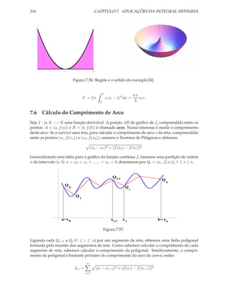 316                                          CAPÍTULO 7. APLICAÇÕES DA INTEGRAL DEFINIDA



   1




                    1                       2


                            Figura 7.56: Região e o sólido do exemplo [4].


                                                      2
                                                                               4π
                                     V = 2π               x (x − 1)2 dx =         u.v.
                                                  0                             3


7.6 Cálculo do Comprimento de Arco
Seja f : [a, b] −→ R uma função derivável. A porção AB do gráﬁco de f , comprendida entre os
pontos: A = (a, f (a)) e B = (b, f (b)) é chamado arco. Nosso interesse é medir o comprimento
deste arco. Se a curva é uma reta, para calcular o comprimento de arco s da reta, compreendido
entre os pontos (x1 , f (x1 )) e (x2 , f (x2 )), usamos o Teorema de Pitágoras e obtemos:

                                          (x2 − x1 )2 + (f (x2 ) − f (x1 ))2 .

Generalizando esta idéia para o gráﬁco da função contínua f , fazemos uma partição de ordem
n do intervalo [a, b]: a = x0 < x1 < ...... < xn = b; denotamos por Qi = (xi , f (xi )), 1 ≤ i ≤ n.


                                                              Q i-1
                                                                                           Q
                                                                                               n
                    Q
                        0                                              Q
                                                                           i

                             Q
                                 1




                  a=x 0                                      x i-1    xi                 b= x n

                                                      Figura 7.57:

Ligando cada Qi−1 a Qi (1 ≤ i ≤ n) por um segmento de reta, obtemos uma linha poligonal
formada pela reunião dos segmentos de reta. Como sabemos calcular o comprimento de cada
segmento de reta, sabemos calcular o comprimento da poligonal. Intuitivamente, o compri-
mento da poligonal é bastante próximo do comprimento do arco da curva; então:
                                      n
                             Ln =               (xi − xi−1 )2 + (f (xi ) − f (xi−1 ))2
                                      i=1
 