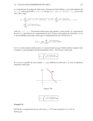7.6. CÁLCULO DO COMPRIMENTO DE ARCO                                                                                   317

é o comprimento da poligonal. Aplicando o Teorema do Valor Médio a f em cada subintervalo
[xi−1 , xi ], vemos que existe ci ∈ (xi−1 , xi ) tal que f (xi ) − f (xi−1 ) = f ′ (ci ) (xi − xi−1 ), para cada
i de 1 até n; logo,

                  n                                                             n
          Ln =          (xi − xi−1 )2 + (f ′ (ci )(xi − xi−1 ))2 =                    1 + (f ′ (ci ))2 (xi − xi−1 )
                  i=1                                                          i=1
                   n
              =         1 + (f ′ (ci ))2 ∆xi ,
                  i=1


onde ∆xi = xi − xi−1 . Novamente observamos que quando n cresce muito, ∆xi aproxima-se
de zero e Ln aproxima-se do comprimento do arco. Se para cada partição do intervalo [a, b], os
ci são escolhidos como antes, temos que o comprimento do arco AB da curva é:

                                                             n
                                   LAB =         lim                 1 + (f ′ (ci ))2 ∆xi .
                                            |∆xi |→0
                                                             i=1


Se f ′ (x) é uma função contínua em [a, b], é possível provar que o limite anterior sempre existe
e é igual a L, para qualquer escolha da partição e dos ci . Em tal caso, temos que:

                                                         b
                                          L=                  1 + (f ′ (x))2 dx
                                                     a


Se a curva é o gráﬁco de uma função x = g(y) deﬁnida no intervalo [c, d], com as hipóteses
anteriores, temos que:


                                                 d
                                                                        g(y)




                                                 c




                                                     Figura 7.58:



                                                         d
                                           L=                    1 + (g′ (y))2 dy
                                                     c


Exemplo 7.8.
                                                                    √
                                                                    3
[1] Calcule o comprimento de arco da curva y =                        x2 entre os pontos (8, 4) e (27, 9).
Temos que:
 