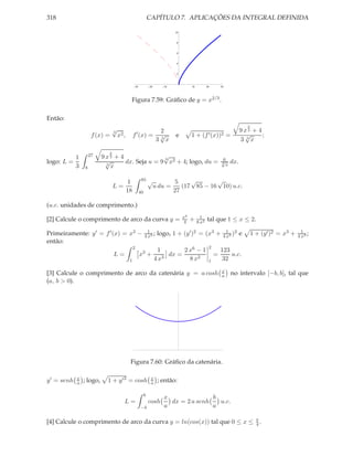 318                                                           CAPÍTULO 7. APLICAÇÕES DA INTEGRAL DEFINIDA

                                                                               10


                                                                                8


                                                                                6


                                                                                4


                                                                                2



                                                30            20       10                10          20       30




                                        Figura 7.59: Gráﬁco de y = x2/3 .

Então:
                                                                                                                              2
                             √
                             3                                         2                                                  9 x3 + 4
                                                ′
                      f (x) = x2 ,          f (x) =                    √
                                                                       3
                                                                               e         1+     (f ′ (x))2         =        √      ;
                                                                   3       x                                              3 3x

                              2
          1          27    9 x3 + 4               √
                                                  3                                                           6
logo: L =                    √      dx. Seja u = 9 x2 + 4; logo, du =                                         √
                                                                                                              3x   dx.
          3      8
                             3
                               x

                                        1             85 √
                                                                                5    √       √
                                  L=                               u du =         (17 85 − 16 10) u.c.
                                       18            40                        27

(u.c. unidades de comprimento.)
                                                                                    x4          1
[2] Calcule o comprimento de arco da curva y =                                       4   +    8 x2
                                                                                                     tal que 1 ≤ x ≤ 2.
                                                            1                                                    1 2                                     1
Primeiramente: y ′ = f ′ (x) = x3 −                       4 x3
                                                               ;    logo, 1 + (y ′ )2 = (x3 +                  4 x3
                                                                                                                    )     e       1 + (y ′ )2 = x3 +   4 x3
                                                                                                                                                            ;
então:
                                            2                                                         2
                                                                     1       2 x6 − 1                         123
                                  L=                 x3 +               dx =                              =       u.c.
                                        1                          4 x3        8 x2                   1        32
                                                                                                              x
[3] Calcule o comprimento de arco da catenária y = a cosh                                                     a        no intervalo [−b, b], tal que
(a, b > 0).




                                        Figura 7.60: Gráﬁco da catenária.

y ′ = senh   x
             a   ; logo,     1 + y ′ 2 = cosh                  x
                                                               a    ; então:

                                                          b
                                                                       x               b
                                       L=                     cosh       dx = 2 a senh   u.c.
                                                     −b                a               a

[4] Calcule o comprimento de arco da curva y = ln(cos(x)) tal que 0 ≤ x ≤ π .
                                                                          4
 