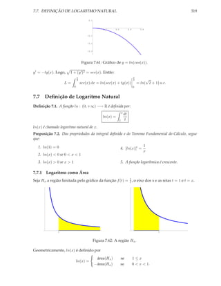 7.7. DEFINIÇÃO DE LOGARITMO NATURAL                                                                         319

                                        0.1



                                                    0.2    0.4                0.6         0.8

                                       -0.1


                                       -0.2


                                       -0.3




                                    Figura 7.61: Gráﬁco de y = ln(cos(x)).

y ′ = −tg(x). Logo,   1 + (y ′ )2 = sec(x). Então:
                               π                                                    π
                               4                                                    4        √
                   L=              sec(x) dx = ln(sec(x) + tg(x))                       = ln( 2 + 1) u.c.
                           0                                                        0


7.7 Deﬁnição de Logaritmo Natural
Deﬁnição 7.1. A função ln : (0, +∞) −→ R é deﬁnida por:
                                                                     x
                                                                         dt
                                                    ln(x) =
                                                                 1        t
ln(x) é chamado logaritmo natural de x.
Proposição 7.2. Das propriedades da integral deﬁnida e do Teorema Fundamental do Cálculo, segue
que:

   1. ln(1) = 0                                                                             1
                                                                 4. [ln(x)]′ =
                                                                                            x
   2. ln(x) < 0 se 0 < x < 1
   3. ln(x) > 0 se x > 1                                         5. A função logarítmica é crescente.

7.7.1 Logaritmo como Área
Seja Hx a região limitada pelo gráﬁco da função f (t) = 1 , o eixo dos x e as retas t = 1 e t = x.
                                                        t




               1                                                                                    1



                                              Figura 7.62: A região Hx .

Geometricamente, ln(x) é deﬁnido por

                                               área(Hx )         se                 1≤x
                               ln(x) =
                                              −área(Hx )         se                 0 < x < 1.
 