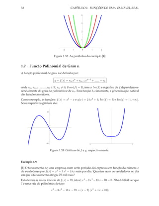 32                                             CAPÍTULO 1. FUNÇÕES DE UMA VARIÁVEL REAL

                                                     4



                                                     3



                                                     2



                                                     1




                                       2        1        0       1    2


                               Figura 1.32: As parábolas do exemplo [4].


1.7 Função Polinomial de Grau n
A função polinomial de grau n é deﬁnida por:

                               y = f (x) = an xn + an−1 xn−1 + ...... + a0

onde an , an−1 , ......., a0 ∈ R; an = 0; Dom(f ) = R, mas a Im(f ) e o gráﬁco de f dependem es-
sencialmente do grau do polinômio e de an . Esta função é, claramente, a generalização natural
das funções anteriores.
Como exemplo, as funções: f (x) = x3 − x e g(x) = 24 x4 + 1; Im(f ) = R e Im(g) = [1, +∞).
Seus respectivos gráﬁcos são:

                      0.5




         1                                 1




                                                                               1




                      0.5
                                                             1                                1




                            Figura 1.33: Gráﬁcos de f e g, respectivamente.



Exemplo 1.9.

[1] O faturamento de uma empresa, num certo período, foi expresso em função do número x
de vendedores por f (x) = x3 − 3 x2 − 18 x reais por dia. Quantos eram os vendedores no dia
em que o faturamento atingiu 70 mil reais?
Estudemos as raizes inteiras de f (x) = 70, isto é, x3 − 3 x2 − 18 x − 70 = 0. Não é difícil ver que
7 é uma raiz do polinômio; de fato:

                            x3 − 3 x2 − 18 x − 70 = (x − 7) (x2 + 4 x + 10);
 